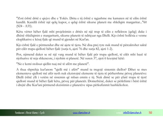 Fondacioni i Rinisë Islame — Cyrih www.islamischen.ch e-mail: info@islamischen.ch 150
"Zoti është dritë e qiejve dhe e Tokës. Drita e tij është e ngjashme me kamaren në të cilin është
kandili. Kandili është një qelq kupor, e qelqi është sikurse planeti me shkëlqim margaritar..."60
(S24 - A35).
Këtu vërtet bëhet fjalë mbi projektimin e dritës në një trup të cilin e reflekton (qelqi) duke i
dhënë shkëlqimin e margaritarit, sikurse planetit të ndriçuar nga Dielli. Kjo është hollësia e vetme
eksplikative e kësaj fjale që mund të gjendet në Kur'an.
Kjo është fjalë e përmendur dhe në ajete të tjera. Në disa prej tyre nuk mund të përcaktohet saktë
për cilët trupa qiellorë bëhet fjalë (surja 6, ajeti 76 dhe surja 82, ajeti 1-2).
Por, njimend duket se në një varg mund të bëhet fjalë për trupa qiellorë, të cilët mbi bazë të
njohurive të reja shkencore, i njohim si planetë. Në suren 37, ajeti 6 lexojmë këtë:
"Ne e kemi stolisur qiellin tuaj më të afërt me planetë".
A thua shprehja kur'anore "qielli më i afërt" mund ta tregojë sistemin diellor? Dihet se mes
elementeve qiellorë më afër nesh nuk ekzistojnë elemente të tjera të përhershme pëveç planetëve:
Dielli është ylli i vetëm në sistemin që mban emrin e tij. Nuk dimë se për çfarë trupa të tjerë
qiellorë mund të bëhet fjalë këtu, pëveç për planetët. Domethënë, duket se përkthimi i bërë është
i drejtë dhe Kur'ani përmend ekzistimin e planetëve sipas përkufizimit bashkëkohor.
 