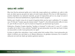 Fondacioni i Rinisë Islame — Cyrih www.islamischen.ch e-mail: info@islamischen.ch 151
QIELLI MË I AFËRT
Disa herë Kur'an përmend qiellin më të afërt dhe trupat qiellorë që e përbëjnë atë, ndër të cilët
janë, siç duket nga ajo që pamë më sipër, në rend të parë, planetët. Por, kur ai i lidh shqyrtimet e
pastërta shpirtërore me njohuritë materiale, që janë të kuptueshme për ne sot, meqë sot jemi të
arsimuar me shkencën bashkëkohore, kuptimi bëhet shumë i paqartë.
Kështu ajeti i fundit i cituar do të mund të kuptohej lehtë, por kur ajeti i ardhshëm (7) i të njëjtës
sure (37) flet për "ruajtjen nga çdo shejtan inatçi", "ruajten" e cila është përmendur edhe në suren
21, ajeti 32 dhe në suren 41, ajeti 12, hasim në shqyrtime që ndryshojnë nga të parat.
Gjithashtu, ç'kuptim t'i japim shprehjes "goditjes së shejtanit" të cilën ajeti 5 i sures 67 e vendos
në qiellin më të afërt? A mos ndoshta "kandilat" që janë përmendur në po këtë ajet kanë të bëjnë
me meteorët61, të cilët i kemi përmendur më sipër?
Si duket të gjitha këto ndryshime e kanë vendin jashtë këtij studimi. Këtu i kemi përmendur për
shkak të tërësisë, por nuk duket se të dhënat shkencore, në gjëndjen ekzistuese, do të mund të
ndriçonin më mirë një objekt që tejkalon gjykimin njerëzor.
 