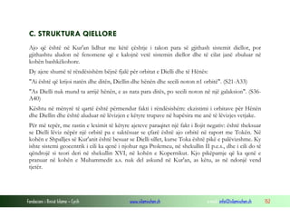 Fondacioni i Rinisë Islame — Cyrih www.islamischen.ch e-mail: info@islamischen.ch 152
C. STRUKTURA QIELLORE
Ajo që është në Kur'an lidhur me këtë çështje i takon para së gjithash sistemit diellor, por
gjithashtu aludon në fenomene që e kalojnë vetë sistemin diellor dhe të cilat janë zbuluar në
kohën bashkëkohore.
Dy ajete shumë të rëndësishëm bëjnë fjalë për orbitat e Dielli dhe të Hënës:
"Ai është që krijoi natën dhe ditën, Diellin dhe hënën dhe secili noton n1 orbitë". (S21-A33)
"As Dielli nuk mund ta arrijë hënën, e as nata para ditës, po secili noton në një galaksion". (S36-
A40)
Kështu në mënyrë të qartë është përmendur fakti i rëndësishëm: ekzistimi i orbitave për Hënën
dhe Diellin dhe është aluduar në lëvizjen e këtyre trupave në hapësira me anë të lëvizjes vetjake.
Për më tepër, me rastin e leximit të këtyre ajeteve paraqitet një fakt i llojit negativ: është theksuar
se Dielli lëviz nëpër një orbitë pa e saktësuar se çfarë është ajo orbitë në raport me Tokën. Në
kohën e Shpalljes së Kur'anit është besuar se Dielli sillet, kurse Toka është pikë e palëvizshme. Ky
ishte sistemi geocentrik i cili ka qenë i njohur nga Ptolemeu, në shekullin II p.e.s., dhe i cili do të
qëndrojë si teori deri në shekullin XVI, në kohën e Kopernikut. Kjo pikëpamje që ka qenë e
pranuar në kohën e Muhammedit a.s. nuk del askund në Kur'an, as këtu, as në ndonjë vend
tjetër.
 