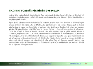 Fondacioni i Rinisë Islame — Cyrih www.islamischen.ch e-mail: info@islamischen.ch 153
EKZISTIMI I ORBITËS PËR HËNËN DHE DIELLIN
Atë që këtu e përkthejmë si orbitë është fjala arabe falak të cilës shumë përkthyes të Kur'anit në
frengjisht i japin kuptimin e sferës. Ky është me të vërtetë kuptimi fillestar i fjalës. Hamidullahu e
ka përkthyer si orbitë.
Fjala (falak) i kishte hutuar komentuesit e Kur'anit, të cilët nuk kanë mundur ta paramendojnë
rrugën rrethore të Hënës dhe të Diellit, dhe për këtë arsye në vetvete krijuan pak a shumë
përfytyrime të sakta ose krejtësisht të gabuara mbi lëvizjen në hapësirë të këtyre dy trupave
qiellor. Në përkthimin e tij të Kur'anit, si Hamza Bubeker përmend interpretime të ndryshme:
"Një lloj boshti si shufra e hekurt rreth së cilës sillet mulliri; kupa e qiellit, orbitë, shenja e
Zodiakut, shpejtësia, vala...". Ai shton këtë mendim të komentuesit të njohur të shek. X, Tabarisë:
"E kemi për detyrë të heshtim kur nuk dimë". Kjo tregon sa të paaftë kanë qenë njerëzit atëherë
që ta kuptojnë këtë nocion të orbitës për Diellin dhe Hënën. Është e qartë se interpretimi i këtyre
ajetevenuk do të shpiente në vështirësi të tilla, sikur fjala të shprehte ndonjë nocion nga
astronomia e kohës së Muhammedita.s. Domethënë, në Kur'an ka ekzistuar një nocion i ri i cili
do të kuptohej shekuj më vonë.
 