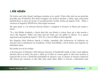 Fondacioni i Rinisë Islame — Cyrih www.islamischen.ch e-mail: info@islamischen.ch 154
1.PËR HËNËN
Në kohën tonë është shumë i përhapur mendimi se ky satelit i Tokës sillet rreth saj me përsëritje
periodike prej 29 ditësh63. Por duhet korrigjuar vija rrethore absolute e orbitë, sepse astronomia
bashkëkohore ia lejon një lëvizje të konsiderueshme boshtit, kështu që largësia Tokë - Hënë, e
vlerësuar në largësinë 384.000 km, është largësi mesatare.
Më sipër pamë si e ka theksuar Kur'ani dobinë e vëzhgimit të lëvizjeve të Hënës për matjen e
kohës.
"Ai e bëri Diellin shndritës, e hënën dritë dhe asaj (hënës) ia caktoi fazat, që ta dini numrin e
viteve dhe llogarinë. Allahu nuk krijoi këtë për tjetër, pos me qëllim të caktuar. Ai ia sqaron
argumentet një populli që kupton". (S10-A5, e citur në fillim të këtij kapitulli).
Kjo llogaritje është kritikuar shpesh si arkaike, jopraktike dhe joshkencore në krahasim me
sistemin tonë të mbështetur në rrotullimin e Tokës rreth Diellit, i cili në kohën tonë shprehet në
kalendarin julian.
Kjo kritikë çon në dy vërejtje:
a) Kur'ani para 14 shekujsh i është drejtuar banorëve të Gadishullit arabik, të cilët e kanë aplikuar
njësimin hënor të kohës. Ka qenë e udhës që t'u flitet në vetmen gjuhë të cilën kanë mundur ta
kuptojnë dhe të mos u shkaktohet pështjellim në zakonet e tyre, të marrjes së shenjave hapsinore
dhe kohore për orientim, të cilët edhe ishin mjaft efikas. Dihet se banorët e shkretëtirës kanë
 