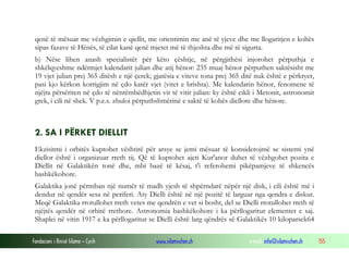 Fondacioni i Rinisë Islame — Cyrih www.islamischen.ch e-mail: info@islamischen.ch 155
qenë të mësuar me vëzhgimin e qiellit, me orientimin me anë të yjeve dhe me llogaritjen e kohës
sipas fazave të Hënës, të cilat kanë qenë mjetet më të thjeshta dhe më të sigurta.
b) Nëse lihen anash specialistët për këto çështje, në përgjithësi injorohet përputhja e
shkëlqyeshme ndërmjet kalendarit julian dhe atij hënor: 235 muaj hënor përputhen saktësisht me
19 vjet julian prej 365 ditësh e një çerek; gjatësia e viteve tona prej 365 ditë nuk është e përkryer,
pasi kjo kërkon korrigjim në çdo katër vjet (vitet e brishta). Me kalendarin hënor, fenomene të
njëjta përsëriten në çdo të nëntëmbëdhjetin vit të vitit julian: ky është cikli i Metonit, astronomit
grek, i cili në shek. V p.e.s. zbuloi përputhshmërinë e saktë të kohës diellore dhe hënore.
2. SA I PËRKET DIELLIT
Ekzisitmi i orbitës kuptohet vështirë për arsye se jemi mësuar të konsiderojmë se sistemi ynë
diellor është i organizuar rreth tij. Që të kuptohet ajeti Kur'anor duhet të vëzhgohet pozita e
Diellit në Galaktikën tonë dhe, mbi bazë të kësaj, t'i referohemi pikëpamjeve të shkencës
bashkëkohore.
Galaktika jonë përmban një numër të madh yjesh të shpërndarë nëpër një disk, i cili është më i
dendur në qendër sesa në periferi. Aty Dielli është në një pozitë të larguar nga qendra e diskut.
Meqë Galaktika rrotullohet rreth vetes me qendrën e vet si bosht, del se Dielli rrotullohet rreth të
njëjtës qendër në orbitë rrethore. Astronomia bashkëkohore i ka përllogaritur elementet e saj.
Shaplei në vitin 1917 e ka përllogaritur se Dielli është larg qëndrës së Galaktikës 10 kiloparsek64
 