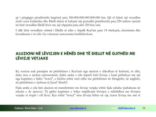 Fondacioni i Rinisë Islame — Cyrih www.islamischen.ch e-mail: info@islamischen.ch 156
që i përgjigjet përafërsisht largësisë prej 300.000.000.000.000.000 km. Që të bëjnë një rrotullim
rreth vetes Galaktika dhe Dielli duhet të kalojnë një periudhë përafërsisht prej 250 milion vjetësh
në këtë rrotullim Dielli lëviz me një shpejtësi prej afër 250 km/sek.
I tillë ëhtë rrotullimi orbital i Diellit të cilin e shpalli Kur'ani para 14 shekujsh, ekzistimin dhe
koordinatat e të cilit i ka vërtetuar astronomia bashkëkohore.
ALUZIONI NË LËVIZJEN E HËNËS DHE TË DIELLIT NË GJITHËSI ME
LËVIZJE VETJAKE
Ky nocion nuk paraqitet në përkthimet e Kur'anit nga njerëzit e shkolluar të letërsisë, të cilët,
duke mos e njohur astronominë, fjalën arabe e cila shpreh këtë lëvizje e kanë përkthyer me një
nga kuptimet e fjalës "notoj", e kështu është rasti edhe me përkthimet në frëngjisht, në anglisht,
në përkthimet e njohura të Jusuf Aliut65.
Fjala arabe e cila bën aluzion në transferimin me lëvizje vetjake është fjala sahaba (jasbahuna në
tekstin e dy ajeteve). Të gjitha kuptimet e foljes implikojnë lëvizjen e ndërlidhur me lëvizjen
vetjake të trupit i cili lëviz. Kjo është "notoj" nëse lëvizja bëhet në ujë, kurse lëvizja me anë të
 