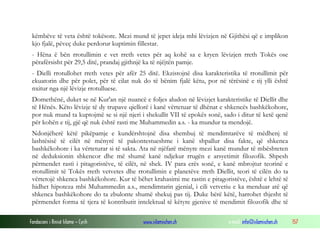Fondacioni i Rinisë Islame — Cyrih www.islamischen.ch e-mail: info@islamischen.ch 157
këmbëve të veta është tokësore. Mezi mund të jepet ideja mbi lëvizjen në Gjithësi që e implikon
kjo fjalë, pëveç duke perdorur kuptimin fillestar.
- Hëna ë bën rrotullimin e vet rreth vetes për aq kohë sa e kryen lëvizjen rreth Tokës ose
përafërsisht për 29,5 ditë, prandaj gjithnjë ka të njëjtën pamje.
- Dielli rrotullohet rreth vetes për afër 25 ditë. Ekzistojnë disa karakteristika të rrotullimit për
ekuatorin dhe për polet, për të cilat nuk do të bënim fjalë këtu, por në tërësinë e tij ylli është
nxitur nga një lëvizje rrotulluese.
Domethënë, duket se në Kur'an një nuancë e foljes aludon në lëvizjet karakteristike të Diellit dhe
të Hënës. Këto lëvizje të dy trupave qiellorë i kanë vërtetuar të dhënat e shkencës bashkëkohore,
por nuk mund ta kuptojmë se si një njeri i shekullit VII të epokës sonë, sado i ditur të ketë qenë
për kohën e tij, gjë që nuk është rasti me Muhammedin a.s. - ka mundur ta mendojë.
Ndonjëherë këtë pikëpamje e kundërshtojnë disa shembuj të mendimtarëve të mëdhenj të
lashtësisë të cilët në mënyrë të pakontestueshme i kanë shpallur disa fakte, që shkenca
bashkëkohore i ka vërteturar si të sakta. Ata në njëfarë mënyre mezi kanë mundur të mbështeten
në deduksionin shkencor dhe më shumë kanë ndjekur rrugën e arsyetimit filozofik. Shpesh
përmendet rasti i pitagoristëve, të cilët, në shek. IV para erës sonë, e kanë mbrojtur teorinë e
rrotullimit të Tokës rreth vetvetes dhe rrotullimin e planetëve rreth Diellit, teori të cilën do ta
vërtetojë shkenca bashkëkohore. Kur të bëhet krahasimi me rastin e pitagoristëve, është e lehtë të
hidhet hipoteza mbi Muhammedin a.s., mendimtarin gjenial, i cili vetvetiu e ka menduar atë që
shkenca bashkëkohore do ta zbulonte shumë shekuj pas tij. Duke bërë këtë, harrohet thjesht të
përmendet forma të tjera të kontributit intelektual të këtyre gjenive të mendimit filozofik dhe të
 