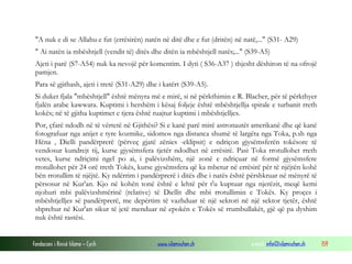 Fondacioni i Rinisë Islame — Cyrih www.islamischen.ch e-mail: info@islamischen.ch 159
"A nuk e di se Allahu e fut (errësirën) natën në ditë dhe e fut (dritën) në natë,..." (S31- A29)
" Ai natën ia mbështjell (vendit të) ditës dhe ditën ia mbështjell natës;..." (S39-A5)
Ajeti i parë (S7-A54) nuk ka nevojë për komentim. I dyti ( S36-A37 ) thjesht dëshiron të na ofrojë
pamjen.
Para së gjithash, ajeti i tretë (S31-A29) dhe i katërt (S39-A5).
Si duket fjala "mbështjell" është mënyra më e mirë, si në përkthimin e R. Blacher, për të përkthyer
fjalën arabe kawwara. Kuptimi i hershëm i kësaj foljeje është mbështjellja spirale e turbanit rreth
kokës; në të gjitha kuptimet e tjera është ruajtur kuptimi i mbështjelljes.
Por, çfarë ndodh në të vërtetë në Gjithësi? Si e kanë parë mirë astronautët amerikanë dhe që kanë
fotografuar nga anijet e tyre kozmike, sidomos nga distanca shumë të largëta nga Toka, p.sh nga
Hëna , Dielli pandërprerë (përveç gjatë zënies -eklipsit) e ndriçon gjysëmsferën tokësore të
vendosur kundrejt tij, kurse gjysëmsfera tjetër ndodhet në errësirë. Pasi Toka rrotullohet rreth
vetes, kurse ndriçimi ngel po ai, i palëvizshëm, një zonë e ndriçuar në formë gjysëmsfere
rrotullohet për 24 orë rreth Tokës, kurse gjysëmsfera që ka mbetur në errësirë për të njëjtën kohë
bën rrotullim të njëjtë. Ky ndërrim i pandërprerë i ditës dhe i natës është përshkruar në mënyrë të
përsosur në Kur'an. Kjo në kohën tonë është e lehtë për t'u kuptuar nga njerëzit, meqë kemi
njohuri mbi palëvizshmërinë (relative) të Diellit dhe mbi rrotullimin e Tokës. Ky proçes i
mbështjelljes së pandërprerë, me depërtim të vazhduar të një sektori në një sektor tjetër, është
shprehur në Kur'an sikur të jetë menduar në epokën e Tokës së rrumbullakët, gjë që pa dyshim
nuk është rastësi.
 