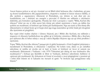 Fondacioni i Rinisë Islame — Cyrih www.islamischen.ch e-mail: info@islamischen.ch 16
Autori francez pohon se atë që e lexojmë sot në Bibël është befasuese dhe e habitshme, që para
aq shumë kundërthënieve dhe papajtushmërive, ekspertët e studimit të këtyre teksteve biblike, si
dhe njohësit e argumenteve shkencore të Perëndimit, ose shtiren se nuk dinë për ato
kundërthënie, ose i zbulojnë ato mangësi e provojnë t'i fshehin me ndihmën e akrobacive
dialektike, pra formulave apologjetike. Prandaj një vlerë e posaçme e veprës "Bibla, Kur'ani dhe
shkenca" është ajo me të cilën autori bën thirrje për mbarë njerëzimin e botës, pa dallim feje
qofshin ata muslimanë, të krishterë apo hebrej për bashkëpunim. Nga ana tjetër ju bën thirrje dhe
shkencëtarëve të mbarë botës që të heqin dorë nga rruga materialiste që është fatale për shoqërinë
dhe njerëzimin në përgjithësi.
Kjo vepër është studim objektiv i Librave Hyjnorë, pra i Biblës dhe Kur'anit, me ndihmën e
treguesve të shkencës bashkëkohore me qëllim që të kërkohet vërtetësia e Biblës dhe e Kur'anit,
por njëherazi dhe të bëhet ndarja e asaj që i takon Shpalljes Hyjnore nga ajo që është prodhim i
njerëzimit.
Vepra "Bibla, Kur'ani dhe shkenca" paraqet për të gjithë besimtarët e Zotit Fuqiplotë përjetimin e
mendimtarit të Perëndimit, si shkencëtar i mjekësisë. Në kohën tonë, duket se po ndodhin
ndryshime të mëdha në nivelin më të lartë të botës së krishterë në favor të unitetit me
muslimanët. Dokumenti i Vatikanit i vitit 1970 "Orientimi për dialog në mes krishterëve dhe
muslimanëve" i lëshuar pas Këshillit të Dytë të Vatikanit, dëshmoi ndryshimin thelbësor të
opinionit për muslimanët. Ky dokument në formë të rezolutës e mori përgjegjësinë e pranimit që
i është bërë Islamit në të kaluarën me mesazh të qartë: "të lirohemi nga paragjykimet ndaj
Islamit."
 