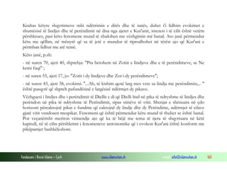 Fondacioni i Rinisë Islame — Cyrih www.islamischen.ch e-mail: info@islamischen.ch 160
Krahas këtyre shqyrtimeve mbi ndërrimin e ditës dhe të natës, duhet t'i lidhim evokimet e
shumësisë të lindjes dhe të perëndimit në disa nga ajetet e Kur'anit, interesi i të cilit është vetëm
përshkrues, pasi këto fenomene mund të zbulohen me vëzhgimin më banal. Ato janë përmendur
këtu me qëllim, në mënyrë që sa të jetë e mundur të riprodhohet në tërësi ajo që Kur'ani e
përmban lidhur me atë temë.
Këto janë, p.sh:
- në suren 70, ajeti 40, shprehja: "Pra betohem në Zotin e lindjeve dhe e të perëndimeve, se Ne
kemi fuqi" ;
- në suren 55, ajeti 17, jo: "Zotit i dy lindjeve dhe Zot i dy perëndimeve";
- në suren 43, ajeti 38, evokimi: "...Ah, të kishim qenë larg mes vete sa lindja me perëndimin;... "
është pasqyrë që shpreh pafundësinë e largësisë ndërmjet dy pikave.
Vëzhguesi i lindjes dhe i perëndimit të Diellit e di që Dielli lind në pika të ndryshme të lindjes dhe
perëndon në pika të ndryshme të Perëndimit, sipas stinëve të vitit. Shenjat e shënuara në çdo
horizont përcaktojnë pikat e fundme që caktojnë dy lindje dhe dy Perëndime, ndërmjet të cilave
gjatë vitit vendosen mespikat. Fenomeni që është përmendur këtu mund të thuhet se është banal.
Por veçanërisht meriton vëmendje ajo që ka të bëjë me tema të tjera të shqyrtuara në këtë
kapitull, në të cilin përshkrimi i fenomeneve astronomike që i evokon Kur'ani është konform me
pikëpamjet bashkëkohore.
 