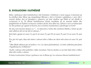 Fondacioni i Rinisë Islame — Cyrih www.islamischen.ch e-mail: info@islamischen.ch 161
D. EVOLUCIONI I GJITHËSISË
Duke i përkujtuar idetë bashkëkohore mbi formimin e Gjithësisë e kemi treguar evolucionin që
ka ndodhur duke filluar nga mjergullnajat fillestare e deri te formimi i galaktikave, i yjeve dhe i
sistemit diellor, deri në paraqitjen e planeteve që kanë rrjedhur nga Dielli në një shkallë të
evolucionit të tij. Të dhënat bashkëkohore lejojnë mendimin që në sistemin diellor dhe
përgjithësisht në Gjithësi evolucioni vazhdon akoma. Kur dihet kjo, atëherë si mos ta krahasojmë
me disa pohime që i gjejmë në Kur'an, kur evokohen manifestimet e plotëfuqisë së Zotit?
Në disa raste Kur'ani rikujton se: "... Ai mbizotëroi Arshin dhe nënshtroi Diellin e hënën që çdo
njëri udhëton deri në një afat të caktuar;..."
Këtë fjali e gjejmë në suren 13, ajeti 2; në suren 31, ajeti 29; në suren 35, ajeti 13; në suren 39, ajeti
5.
Por, për më tepër, ideja mbi afatin e caktuar është e lidhur me idenë mbi cakun në suren 36, ajeti
38:
" Dhe Dielli udhëton për në kufirin e vet ( në cakun përfundimtar). Ai është (udhëtim) përcaktim
i Ngadhënjyesit, të Dijshmit."
Kufiri i caktuar është përkthim i fjalës mustekarr. Nuk ka dyshim se me këtë fjalë është e lidhur
ideja mbi vendin e caktuar.
Si duket konfrontimi i këtyre i pohimeve me të dhënat që i ka vërtetuar shkenca bashkëkohore?
 
