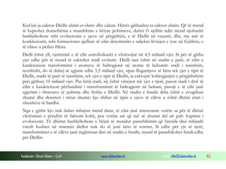 Fondacioni i Rinisë Islame — Cyrih www.islamischen.ch e-mail: info@islamischen.ch 162
Kur'ani ja cakton Diellit afatin evolutiv dhe cakun. Hënës gjithashtu ia cakton afatin. Që të mund
të kuptohet domethënia e mundshme e këtyre pohimeve, duhet t'i sjellim ndër mend njohuritë
bashkëkohore mbi evolucionin e yjeve në përgjithësi, e të Diellit në veçanti, dhe, me anë të
konkluzionit, mbi formacionet qiellore të cilat detyrimisht e ndjekin lëvizjen e tyre në Gjithësi, e
të cilave u përket Hëna.
Dielli është yll, vjetërsinë e të cilit astrofizikanët e vlerësojnë në 4,5 miliard vjet. Si për të gjitha
yjet edhe për të mund të caktohet stadi evolutiv. Dielli tani është në stadin e parë, të cilin e
karakterizon transformimi i atomeve të hidrogjenit në atome të heliumit: stadi i tanishëm,
teorikisht, do të duhej të zgjaste edhe 5,5 miliard vjet, sipas llogaritjeve të bëra tek yjet e tipit të
Diellit, stadit të parë të tanishëm, tek yjet e tipit të Diellit, ia caktojnë kohëzgjatjen e përgjithshëm
prej gjithsej 10 miliard vjet. Pas këtij stadi, siç është vërejtur tek yjet e tjerë, pason stadi i dytë të
cilin e karakterizon përfundimi i transformimit të hidrogjenit në helium, pasojë e të cilit janë
zgjerimi i shtresave të jashtme dhe ftohja e Diellit. Në stadin e fundit drita është e zvogëluar
shumë dhe densiteti i rritur shumë: kjo shihet në tipin e yjeve të cilëve u është dhënë emri i
xhuxhëve të bardhë.
Nga e gjithë kjo nuk duhet mbajtur mend datat, të cilat janë interesante vetëm sa për të dhënë
vlerësimin e përafërt të faktorit kohë, por vetëm atë që më së shumti del në pah: kuptimi i
evolucionit. Të dhënat bashkëkohore e bëjnë të mundur parashikimin që brenda disa miliardë
vitesh kushtet në sistemin diellor nuk do të jenë këto të sotmet. Si edhe për yje të tjerë,
transformimet e të cilëve janë regjistruar deri në stadin e fundit, mund të parashikohet fundi edhe
për Diellin.
 