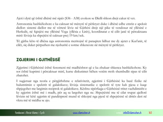 Fondacioni i Rinisë Islame — Cyrih www.islamischen.ch e-mail: info@islamischen.ch 163
Ajeti i dytë që është dhënë më sipër (S36 - A38) evokon se Dielli shkon drejt cakut të vet.
Astronomia bashkëkohore e ka caktuar në mënyrë të përkryer duke i dhënë edhe emrin e apeksit
diellor: sistemi diellor me të vërtetë lëviz në Gjithësi drejt një pike të vendosur në yllësinë e
Herkulit, në fqinjësi me yllësinë Vega (yllësia e Lirës), koordinatat e të cilit janë të përcaktuara
mirë: lëvizja ka shpejtësi të caktuar prej 19 km/sek.
Të gjitha këto të dhëna nga astronomia meritojnë të paraqiten lidhur me dy ajetet e Kur'anit, të
cilët, siç duket përputhen me njohuritë e sotme shkencore në mënyrë të përkryer.
ZGJERIMI I GJITHËSISË
Zgjerimi i Gjithësisë është fenomeni më madhështor që e ka zbuluar shkenca bashkëkohore. Ky
sot është kuptimi i përcaktuar mirë, kurse diskutimet bëhen vetëm rreth shembullit sipas të cilit
zbatohet.
I sugjeruar nga teoria e përgjithshme e relativitetit, zgjerimi i Gjithësisë ka bazë fizike në
hulumtimin e spektrit të galaktikave; lëvizja sistematike e spektrit të tyre kah pjesa e kuqe
shpjegohet me largimin reciprok të galaktikave. Kështu sipërfaqja e Gjithësisë rritet vazhdimisht e
ky zgjerim është më i madh, për aq sa largohet nga ne. Shpejtësitë me të cilat trupat qiellorë
lëvizin në këtë zgjerim të pandërprerë mund të shkojnë nga pjesë të shpejtësisë së dritës deri në
vlera më të mëdha se ajo.
 