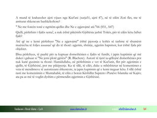 Fondacioni i Rinisë Islame — Cyrih www.islamischen.ch e-mail: info@islamischen.ch 164
A mund të krahasohet ajeti vijues nga Kur'ani (surja51, ajeti 47), në të cilën Zoti flet, me të
arriturat shkencore bashkëkohore?
" Ne me forcën tonë e ngritëm qiellin dhe Ne e zgjerojmë atë."66 (S51, A47)
Qielli, përkthim i fjalës sema', a nuk është pikërisht Gjithësia jashtë Tokës, për të cilën këtu bëhet
fjalë?
Atë që ne e kemi përkthyer "Ne e zgjerojmë" është pjesorja e kohës së tashme të shumësit
muësiu'na të foljes auuasaa' që do të thotë: zgjerim, shtrirje, zgjerim hapsinor, kur është fjala për
objektet.
Disa përkthyes, të paaftë për ta kuptuar domethënien e fjalës së fundit, i japin kuptimin që më
duket i gabuar si "Ne jemi plotë gjërësi" (R. Blachere). Autorë të tjerë ia qëllojnë domethënies por
nuk kanë guximin ta thonë: Hamidullahu, në përkthimin e vet të Kur'anit, flet për zgjerimin e
qiellit, të Gjithësisë, por me pikëpyetje. Ka të tillë, të cilët, duke u mbështetur në komentimet e
veta të mendimeve të autorizuara shkencore, ia japin kuptimin që e kemi treguar këtu. I tillë është
rasti me komentimin e Muntahabit, të cilin e boton Këshillin Suprem i Punëve Islamike në Kajro;
ata pa as më të voglin dyshim e përmendin zgjerimin e Gjithësisë.
 