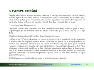 Fondacioni i Rinisë Islame — Cyrih www.islamischen.ch e-mail: info@islamischen.ch 165
E. PUSHTIMI I GJITHËSISË
Nga ky pikëvështrim, tre ajetet kur'anore meritojnë ta tërheqin tërë vëmendjen. Njëri në mënyrë
të qartë shpreh atë që u takon njerëzve ta realizojnë dhe çfarë do të realizojnë. Në dy ajetet e tjera,
Zoti evokon çudinë që do t'u ndodhte jobesimtarëve nga Meka, sikur të mund të ngjiteshin në
qiell, duke aluduar kështu në një supozim i cili nuk do të ketë pasoja për këta të fundit.
1. Ajeti i parë ajeti 33 nga surja 55:
"O turmë e xhinve dhe e njerëzve, nëse keni mundësi të dilni përtej kufijve të qiejve të tokës,
depërtoni pra, po nuk mundeni vetëm me ndonjë fuqi të fortë (por ju nuk e keni atë). (A33 nga
S55)
Përkthimi të cilin e dhamë këtu kërkon disa shpjegime plotësuese:
a) Fjala frënge "si" shpreh kushtin e cila zbulon në mënyrë të njëjtë mundësinë, si dhe supozimin
e realizueshëm dhe të parealizueshëm. Gjuha arabe është në gjendje që ta nuancojë kushtin në
mënyrë tejet eksplicite. Ekziston fjala që shpreh mundësinë (ida), një tjetër që të shprehet
supozimi i realizueshëm (in), dhe një e tretë që të shprehet supozimi i parealizueshëm (leë). Ajeti
të cilin po e shqyrtojmë konsideron se fjala është për supozimin e realizueshëm, të shprehur me
anë të in. Kur'ani domethënë evokon mundësinë materiale të realizimit konkret. Ky ndryshim
gjuhësor formalisht e eleminon interpretimin e pastër mistik të cilin kanë provuar t'ia japin
gabimisht këtij ajeti.
b) Zoti iu drejtohet xhinëve dhe njerëzve e jo në thelb personave alegorik.
 