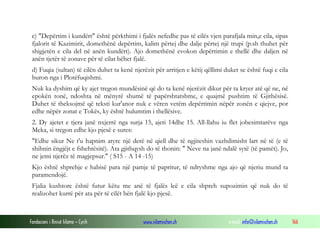 Fondacioni i Rinisë Islame — Cyrih www.islamischen.ch e-mail: info@islamischen.ch 166
c) "Depërtim i kundërt" është përkthimi i fjalës nefedhe pas të cilës vjen parafjala min,e cila, sipas
fjalorit të Kazimirit, domethënë depërtim, kalim përtej dhe dalje përtej një trupi (p.sh thuhet për
shigjetën e cila del në anën kundërt). Ajo domethënë evokon depërtimin e thellë dhe daljen në
anën tjetër të zonave për të cilat bëhet fjalë.
d) Fuqia (sultan) të cilën duhet ta kenë njerëzit për arritjen e këtij qëllimi duket se është fuqi e cila
buron nga i Plotëfuqishmi.
Nuk ka dyshim që ky ajet tregon mundësinë që do ta kenë njerëzit dikur për ta kryer atë që ne, në
epokën tonë, ndoshta në mënyrë shumë të papërshtatshme, e quajmë pushtim të Gjithësisë.
Duhet të theksojmë që teksti kur'anor nuk e vëren vetëm depërtimin nëpër zonën e qiejve, por
edhe nëpër zonat e Tokës, ky është hulumtim i thellësive.
2. Dy ajetet e tjera janë nxjerrë nga surja 15, ajeti 14dhe 15. All-llahu iu flet jobesimtarëve nga
Meka, si tregon edhe kjo pjesë e sures:
"Edhe sikur Ne t'u hapnim atyre një derë në qiell dhe të ngjiteshin vazhdimisht lart në të (e të
shihnin ëngjëjt e fshehtësitë). Ata gjithqysh do të thonin: " Neve na janë ndalë sytë (të pamët). Jo,
ne jemi njerëz të magjepsur." ( S15 - A 14 -15)
Kjo është shprehje e habisë para një pamje të papritur, të ndryshme nga ajo që njeriu mund ta
paramendojë.
Fjalia kushtore është futur këtu me anë të fjalës leë e cila shpreh supozimin që nuk do të
realizohet kurrë për ata për të cilët bën fjalë kjo pjesë.
 