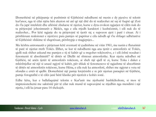 Fondacioni i Rinisë Islame — Cyrih www.islamischen.ch e-mail: info@islamischen.ch 167
Domethënë në pikëpamje të pushtimit të Gjithësisë ndodhemi në mesin e dy pjesëve të tekstit
kur'anor, nga të cilat njëra bën aluzion në atë që një ditë do të realizohet në saj të fuqisë që Zoti
do t'ia japë intelektit dhe aftësisë zbuluese të njeriut, kurse e dyta evokon ngjarjen të cilën nuk do
ta përjetojnë jobesimtarët e Mekës, nga e cila rrjedh karakteri i kushtëzimit, i cili nuk do të
realizohet... Por këtë ngjarje do ta përjetojnë të tjerët siç e supozon ajeti i parë i cituar. Ai i
përshkruan reaksionet e njerëzve para pamjes së papritur e cila ndodh që t'iu shfaqet udhëtarëve
të Gjithësisë: shikime të shqetësuar, përshtypje e magjepsjes...
Mu kështu astronautët e përjetuan këtë aventurë të çuditshme në vitin 1961, me rastin e fluturimit
të parë të njeriut rreth Tokës. Dihet, se kur të ndodhemi nga ana tjetër e atmosferës së Tokës,
qielli nuk shihet askund me pamjen e tij të kaltër që u tregohet tokësorëve, e i cili është rezultat i
fenomenit të absobimit67 të dritës së Diellit në shtresat atmosferike. Kur njeriu ndodhet në
Gjithësi, në anën tjetër të atmosferës tokësore, ai sheh një qiell të zi, kurse Toka i duket e
mbështjellur në një si unazë ngjyrë të kaltër, për shkak të fenomeneve të ngjashme të absorbimit
të dritës në atmosferën tokësore, kurse Hëna, e cila nuk ka atmosferë, shihet me ngjyrat e veta në
sfondin e errët të qiellit. Domethënë një pamje krejtësisht e re për njeriun paraqitet në Gjithësi,
pamje fotografitë e të cilës janë bërë klasike për njerëzit e kohës sonë.
Edhe këtu, kur e ballafaqojmë tekstin e Kur'anit me njohuritë bashkëkohore, si mos të
impresionohemi me saktësitë për të cilat nuk mund të supozojmë se rrjedhin nga mendimi i një
njeriu, i cili ka jetuar para 14 shekujsh.
 