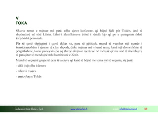 Fondacioni i Rinisë Islame — Cyrih www.islamischen.ch e-mail: info@islamischen.ch 168
V
TOKA
Sikurse temat e trajtuar më parë, edhe ajetet kur'anore, që bëjnë fjalë për Tokën, janë të
shpërndarë në tërë Librin. Libri i klasifikimeve është i rëndë: kjo që po e paraqesim është
krejtësisht personale.
Për të qenë shpjegimi i qartë duket se, para së gjithash, mund të veçohet një numër i
konsiderueshëm i ajeteve të cilat shpesh, duke trajtuar më shumë tema, kanë një domethënie të
përgjithshme, kurse paraqesin po aq thirrje drejtuar njerëzve në mënyrë që me anë të shembujve
të paraqitur të mendojnë mbi bamirësinë e Zotit.
Mund të veçojmë grupe të tjera të ajeteve që kanë të bëjnë me tema më të veçanta, siç janë:
- cikli i ujit dhe i deteve
- relievi i Tokës
- atmosfera e Tokës
 