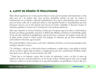 Fondacioni i Rinisë Islame — Cyrih www.islamischen.ch e-mail: info@islamischen.ch 169
A. AJETET ME RËNDËSI TË PËRGJITHSHME
Duke dhënë argumente me të cilat njerëzit duhet të nxiten për të menduar mbi bamirësinë e Zotit
ndaj atyre që i ka krijuar, këto ajete aty-këtu përmbajnë pohime që janë me interes të
konfrontohen me të dhënat e shkencës bashkëkohore. Por, nga ky pikëvështrim, ajetet mund të
jenë me interes edhe më të madh për shkak se nuk shprehin besime të shumëllojshme për disa
fenomene natyrore, në të cilat njerëzit kanë besuar në kohën e Shpalljes së Kur'anit- besime të
ndryshme, gabimet e të cilave do t'i vërtetojë më vonë njohuria shkencore.
Këto ajete shprehin të vërteta të thjeshta, të lehta për t'u kuptuar nga ata të cilëve u është drejtuar
Kur'ani, për shkaqe gjeografike, banorëve të Mekës dhe Medinës, beduinëve të Gadishullit arabik,
në një anë, dhe meditime të përgjithshme, nga të cilat bota e arsimuar, në të gjitha vendet dhe në
të gjitha kohët, mund të nxjerri mësim kur përpiqet të meditojë, gjë që është karakteristikë
universalitetit të Kur'anit, nga ana tjetër.
Pasi asnjë klasifikim i këtyre ajeteve nuk është i dukshëm në Kur'an, ato këtu janë paraqitur sipas
renditjes numerike të sureve.
"Ai (All-llahu), i cili për ju e bëri tokën shtrat (vendbanim) e qiellin kulm, e prej qiellit ju lëshojë
shi me të cilin ju siguroi lloje të frutave si ushqim për ju, pra mos i përshkruani All-llahut shokë,
duke qenë se ju e dini (që Ai nuk ka shokë). (S2-A22)
" Është fakt se në krijimin e qiejve dhe të tokës, në ndërrimin e natës e të ditë, të anijes që
lundron në det që u sjell dobi njerëzve, në atë shi që e lëshon All-llahu prej së larti e me te ngjall
tokën pas vdekjes së saj dhe përhapë në te nga çdo lloj gjallese, në qarkullimin e erërave dhe reve
 