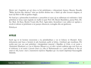 Fondacioni i Rinisë Islame — Cyrih www.islamischen.ch e-mail: info@islamischen.ch 17
Motivi më i fuqishëm që më shtyu ta bëj përkthimin e shkencëtarit francez Maurice Bucaille
"Bibla, Kur'ani dhe shkenca" ishte pa dyshim dëshira ime e flaktë që edhe lexuesit shqiptar, të
kenë një libër të tillë në gjuhën shqipe.
Në fund po e përmendim kontributin e çmueshëm të atyre që na ndihmuan në realizimin e këtij
përkthimi të kësaj vepre kapitale në rradhë të parë Prof. Dr. Rasim Bejtullahut, pastaj Prim. Dr.
Sci. Med. Ali Iliazi, Mexhit Yvejsit dhe Prof. Agim Jakës. Kontributi i tyre ndikoi në ngritjen e
nivelit të cilësisë së përkthimit si në pamjen shkencore, teologjike dhe atë gjuhësore.
Përkthyesi
HYRJE
Secili nga të tri besimet monoteiste e ka përmbledhjen e vet të Librave të Shenjtë1. Këto
dokumenta janë baza e besimit të çdo besimtari, qoftë ai hebre, i krishterë apo musliman. Për
secilin prej tyre ato janë përkthim i drejtpërdrejt material i Shpalljes së Zotit, si në rastin e
Abrahamit (Ibrahimit a.s.) ose të Moisiut (Musait a.s.), të cilët i morën urdhërat nga vetë Zoti ose
të tërthorta, si në rastin e Jezusit (Isait a.s.) dhe të Muhammedit a.s.: i pari deklaron se flet në
emër të Atit, kurse i dyti u transmeton njerëzve Shpalljen që e ka marrë nëpërmjet Kryeengjëllit
Xhibrilit.
 