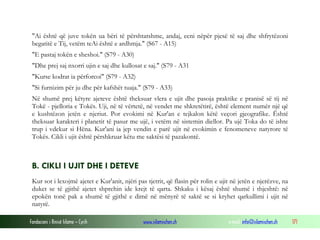 Fondacioni i Rinisë Islame — Cyrih www.islamischen.ch e-mail: info@islamischen.ch 171
"Ai është që juve tokën ua bëri të përshtatshme, andaj, ecni nëpër pjesë të saj dhe shfrytëzoni
begatitë e Tij, vetëm teAi është e ardhmja." (S67 - A15)
"E pastaj tokën e sheshoi." (S79 - A30)
"Dhe prej saj nxorri ujin e saj dhe kullosat e saj." (S79 - A31
"Kurse kodrat ia përforcoi" (S79 - A32)
"Si furnizim për ju dhe për kafshët tuaja." (S79 - A33)
Në shumë prej këtyre ajeteve është theksuar vlera e ujit dhe pasoja praktike e pranisë së tij në
Tokë - pjelloria e Tokës. Uji, në të vërtetë, në vendet me shkretëtirë, është element numër një që
e kushtëzon jetën e njeriut. Por evokimi në Kur'an e tejkalon këtë veçori gjeografike. Është
theksuar karakteri i planetit të pasur me ujë, i vetëm në sistemin diellor. Pa ujë Toka do të ishte
trup i vdekur si Hëna. Kur'ani ia jep vendin e parë ujit në evokimin e fenomeneve natyrore të
Tokës. Cikli i ujit është përshkruar këtu me saktësi të pazakontë.
B. CIKLI I UJIT DHE I DETEVE
Kur sot i lexojmë ajetet e Kur'anit, njëri pas tjetrit, që flasin për rolin e ujit në jetën e njerëzve, na
duket se të gjithë ajetet shprehin ide krejt të qarta. Shkaku i kësaj është shumë i thjeshtë: në
epokën tonë pak a shumë të gjithë e dimë në mënyrë të saktë se si kryhet qarkullimi i ujit në
natyrë.
 