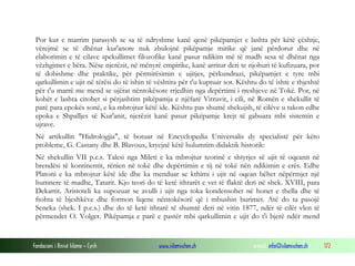 Fondacioni i Rinisë Islame — Cyrih www.islamischen.ch e-mail: info@islamischen.ch 172
Por kur e marrim parasysh se sa të ndryshme kanë qenë pikëpamjet e lashta për këtë çështje,
vërejmë se të dhënat kur'anore nuk zbulojnë pikëpamje mitike që janë përdorur dhe në
elaborimin e të cilave spekullimet filozofike kanë pasur ndikim më të madh sesa të dhënat nga
vëzhgimet e bëra. Nëse njerëzit, në mënyrë empirike, kanë arritur deri te njohuri të kufizuara, por
të dobishme dhe praktike, për përmirësimin e ujitjes, përkundrazi, pikëpamjet e tyre mbi
qarkullimin e ujit në tërësi do të ishin të vështira për t'u kuptuar sot. Kështu do të ishte e thjeshtë
për t'u marrë me mend se ujërat nëntokësore rrjedhin nga depërtimi i rreshjeve në Tokë. Por, në
kohët e lashta citohet si përjashtim pikëpamja e njëfarë Vitruvit, i cili, në Romën e shekullit të
parë para epokës sonë, e ka mbrojtur këtë ide. Kështu pas shumë shekujsh, të cilëve u takon edhe
epoka e Shpalljes së Kur'anit, njerëzit kanë pasur pikëpamje krejt të gabuara mbi sistemin e
ujrave.
Në artikullin "Hidrologjia", të botuar në Encyclopedia Universalis dy specialistë për këto
probleme, G. Castany dhe B. Blavoux, kryejnë këtë hulumtim didaktik historik:
Në shekullin VII p.e.s. Talesi nga Mileti e ka mbrojtur teorinë e shtyrjes së ujit të oqeanit në
brendësi të kontinentit, rënien në tokë dhe depërtimin e tij në tokë nën ndikimin e erës. Edhe
Platoni e ka mbrojtur këtë ide dhe ka menduar se kthimi i ujit në oqean bëhet nëpërmjet një
humnere të madhe, Tatarit. Kjo teori do të ketë ithtarët e vet të flaktë deri në shek. XVIII, para
Dekartit. Aristoteli ka supozuar se avulli i ujit nga toka kondensohet në honet e thella dhe të
ftohta të bjeshkëve dhe formon liqene nëntokësorë që i mbushin burimet. Atë do ta pasojë
Seneka (shek. I p.e.s.) dhe do të ketë ithtarë të shumtë deri në vitin 1877, ndër të cilët vlen të
përmendet O. Volger. Pikëpamja e parë e pastër mbi qarkullimin e ujit do t'i bjerë ndër mend
 