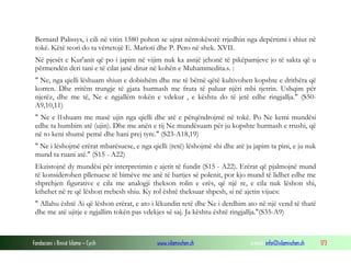 Fondacioni i Rinisë Islame — Cyrih www.islamischen.ch e-mail: info@islamischen.ch 173
Bernard Palissys, i cili në vitin 1580 pohon se ujrat nëntokësorë rrjedhin nga depërtimi i shiut në
tokë. Këtë teori do ta vërtetojë E. Marioti dhe P. Pero në shek. XVII.
Në pjesët e Kur'anit që po i japim në vijim nuk ka asnjë jehonë të pikëpamjeve jo të sakta që u
përmendën deri tani e të cilat janë ditur në kohën e Muhammedita.s. :
" Ne, nga qielli lëshuam shiun e dobishëm dhe me të bëmë qëtë kultivohen kopshte e drithëra që
korren. Dhe rritëm trungje të gjata hurmash me fruta të paluar njëri mbi tjetrin. Ushqim për
njerëz, dhe me të, Ne e ngjallëm tokën e vdekur , e kështu do të jetë edhe ringjallja." (S50-
A9,10,11)
" Ne e l1shuam me masë ujin nga qielli dhe atë e përqëndrojmë në tokë. Po Ne kemi mundësi
edhe ta humbim atë (ujin). Dhe me anën e tij Ne mundësuam për ju kopshte hurmash e rrushi, që
në to keni shumë pemë dhe hani prej tyre." (S23-A18,19)
" Ne i lëshojmë erërat mbarësuese, e nga qielli (retë) lëshojmë shi dhe atë ju japim ta pini, e ju nuk
mund ta ruani atë." (S15 - A22)
Ekzistojnë dy mundësi për interpretimin e ajetit të fundit (S15 - A22). Erërat që pjalmojnë mund
të konsiderohen pllenuese të bimëve me anë të bartjes së polenit, por kjo mund të lidhet edhe me
shprehjen figurative e cila me analogji thekson rolin e erës, që një re, e cila nuk lëshon shi,
kthehet në re që lëshon rrebesh shiu. Ky rol është theksuar shpesh, si në ajetin vijues:
" Allahu është Ai që lëshon erërat, e ato i lëkundin retë dhe Ne i derdhim ato në një vend të thatë
dhe me atë ujitje e ngjallim tokën pas vdekjes së saj. Ja kështu është ringjallja."(S35-A9)
 