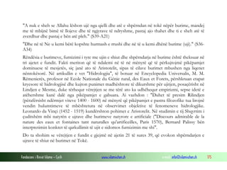 Fondacioni i Rinisë Islame — Cyrih www.islamischen.ch e-mail: info@islamischen.ch 175
"A nuk e sheh se Allahu lëshon ujë nga qielli dhe atë e shpërndan në tokë nëpër burime, mandej
me të mbijnë bimë të llojeve dhe të ngjyrave të ndryshme, pastaj ajo thahet dhe ti e sheh atë të
zverdhur dhe pastaj e bën atë pleh." (S39-A21)
"Dhe në të Ne u kemi bërë kopshte hurmash e rrushi dhe në të u kemi dhënë burime (uji)." (S36-
A34)
Rëndësia e burimeve, furnizimi i tyre me ujin e shiut dhe shpërndarja në burime është theksuar në
tri ajetet e fundit. Fakti meriton që të ndalemi në të në mënyrë që të përkujtojmë pikëpamjet
dominuese të mesjetës, siç janë ato të Aristotelit, sipas të cilave burimet mbushen nga liqenet
nëntokësorë. Në artikullin e vet "Hidrologjia", të botuar në Encyclopedia Universalis, M. M.
Rémenierés, profesor në Ecole Nationale du Génie rural, des Eaux et Forets, përshkruan etapat
kryesore të hidrologjisë dhe kujton punimet madhështore të dikurshme për ujitjen, posaçërisht në
Lindjen e Mesme, duke tërhequr vërejtjen se me tërë ato ka udhëhequr empirizmi, sepse idetë e
atëhershme kanë dalë nga pikëpamjet e gabuara. Ai vazhdon : "Duhet të presim Rilindjen
(përafërsisht ndërmjet viteve 1400 - 1600) në mënyrë që pikëpamjet e pastra filozofike tua lirojnë
vendin hulumtimeve të mbështetura në observimet objektive të fenomeneve hidrologjike.
Leonardo da Vinçi (1452 - 1519) kundërshton pohimet e Aristotelit. Në studimin e tij Shqyrtim i
çuditshëm mbi natyrën e ujrave dhe burimeve natyrore e artificiale ("Discours admirable de la
nature des eaux et fontaines tant naturalles qu'artificeilles, Paris 1570), Bernard Palissy bën
interpretimin konkret të qarkullimit të ujit e sidomos furnizimin me shi".
Do ta shohim se vërejtjen e fundit e gjejmë në ajetin 21 të sures 39, që evokon shpërndarjen e
ujrave të shiut në burimet në Tokë.
 