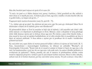 Fondacioni i Rinisë Islame — Cyrih www.islamischen.ch e-mail: info@islamischen.ch 176
Shiu dhe breshëri janë trajtuar në ajetin 43 të sures 24:
"A nuk e ke parë se si Allahu drejton retë, pastaj i bashkon, i bënë grumbull ato dhe atëherë e
sheh shiun se si rrjedh prej tyre. Ai lëshon prej së larti, nga retë e mëdha si kodra breshër dhe me
te goditë këdo, e ja largon atij që do...."
Fragmenti tjetër meriton komentim (surja 56, ajeti 68 - 70).
" A e shihni ujin që po pini? Aju elëshoni atë prej reve, apo Ne jemi që e lëshojmë? Sikur Ne të
dëshirojmë e bëjmë atë të njelmët, përse nuk falenderoni?"
Të përmendësh faktin se Zoti ka mundur ta bëjë ujin të njelmët, i cili natyrisht nuk është i tillë,
është mënyrë e të shprehurit të plotëfuqisë së Zotit. Mënyra e dytë e rikujtimit të kësaj plotfuqie
është sfidë drejtuar njeriut për ta lëshuar shiun nga retë. Por derisa e para është thjesht shaka, e
dyta mund të mos jetë në epokën bashkëkohore, në të cilën teknika bën të mundshëm që shiu të
bjerë në mënyrë artificiale. A thua aftësia e njeriut për të prodhuar shi të madh i kundërvihet
pohimit kur'anor?
Ky nuk është rast, sepse duhet të merren parasysh kufijtë e aftësive të njeriut në këtë fushë. M. A.
Facy, kryeinxhinier i meteorologjisë kombëtare, ka shkruar në artikullin "Rreshjet", në
Encyclopedia Universalis: "Kurrë nuk do të mund të arrijmë të bëjmë të bjerë shi nga reja e cila
nuk i ka karakteristikat e resë me shi ose nga reja e cila ende nuk e ka arritur shkallën përkatëse të
evolucionit (të pjekurisë)". Njeriu, prandaj, me anë të mjeteve të përshtatshme teknike vetëm
mund të shpejtojë proçesin e reshjeve pasi të jenë krijuar kushtet natyrore. Sikur të ishte ndryshe,
atëherë nuk do të kishim thatësirë, por kjo nuk është arritur akoma. Të jesh zotërues i shiut dhe i
 