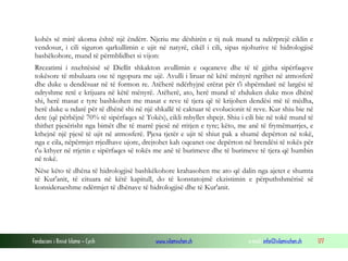 Fondacioni i Rinisë Islame — Cyrih www.islamischen.ch e-mail: info@islamischen.ch 177
kohës së mirë akoma është një ëndërr. Njeriu me dëshirën e tij nuk mund ta ndërprejë ciklin e
vendosur, i cili siguron qarkullimin e ujit në natyrë, cikël i cili, sipas njohurive të hidrologjisë
bashëkohore, mund të përmblidhet si vijon:
Rrezatimi i nxehtësisë së Diellit shkakton avullimin e oqeaneve dhe të të gjitha sipërfaqeve
tokësore të mbuluara ose të ngopura me ujë. Avulli i liruar në këtë mënyrë ngrihet në atmosferë
dhe duke u dendësuar në të formon re. Atëherë ndërhyjnë erërat për t'i shpërndarë në largësi të
ndryshme retë e krijuara në këtë mënyrë. Atëherë, ato, herë mund të zhduken duke mos dhënë
shi, herë masat e tyre bashkohen me masat e reve të tjera që të krijohen dendësi më të mëdha,
herë duke u ndarë për të dhënë shi në një shkallë të caktuar të evolucionit të reve. Kur shiu bie në
dete (që përbëjnë 70% të sipërfaqes së Tokës), cikli mbyllet shpejt. Shiu i cili bie në tokë mund të
thithet pjesërisht nga bimët dhe të marrë pjesë në rritjen e tyre; këto, me anë të frymëmarrjes, e
kthejnë një pjesë të ujit në atmosferë. Pjesa tjetër e ujit të shiut pak a shumë depërton në tokë,
nga e cila, nëpërmjet rrjedhave ujore, drejtohet kah oqeanet ose depërton në brendësi të tokës për
t'u kthyer në rrjetin e sipërfaqes së tokës me anë të burimeve dhe të burimeve të tjera që humbin
në tokë.
Nëse këto të dhëna të hidrologjisë bashkëkohore krahasohen me ato që dalin nga ajetet e shumta
të Kur'anit, të cituara në këtë kapitull, do të konstatojmë ekzistimin e përputhshmërisë së
konsiderueshme ndërmjet të dhënave të hidrologjisë dhe të Kur'anit.
 