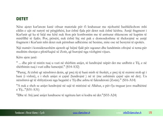 Fondacioni i Rinisë Islame — Cyrih www.islamischen.ch e-mail: info@islamischen.ch 178
DETET
Nëse ajetet kur'anore kanë ofruar materiale për t'i krahasuar me njohuritë bashkëkohore mbi
ciklin e ujit në natyrë në përgjithësi, kur është fjala për detet nuk është kështu. Asnjë fragment i
Kur'anit që ka të bëjë me këtë nuk fton për konfrontim me të arriturat shkencore në kuptim të
mirëfilltë të fjalës. Por, përsëri, nuk është hiç më pak e domosdoshme të theksojmë se asnjë
fragment i Kur'anit mbi detet nuk përmban udhëzime në besime, mite ose në bestytni të epokës.
Një numër i konsiderueshëm ajetesh që bëjnë fjalë për oqeanet dhe lundrimin ofrojnë si tema për
meditim shenjat e plotëfuqisë së Zotit, që burojnë nga vëzhgimi vijues.
Këto ajete janë:
" ... dhe për të mirën tuaj u vuri në shërbim anijet, të lundrojnë nëpër det me urdhrin e Tij, e në
shërbimin tuaj i vuri edhe lumenjtë." (S14-A32)
"Pastaj, Ai është që nënshtroi detin, që prej tij të hani mish të freskët, e prej tij të nxirrni stoli që i
bani (i vishni), e i sheh anijet si çajnë (lundrojnë ) në të (me ushtimëe çajnë ujin në det). Ua
nënshtroi që të shfrytëzoni nga begatitë e Tij dhe ashtu të falenderoni (Zotin)." (S16-A14)
"A nuk e sheh se anijet lundrojnë në sajë të mirësisë së Allahut, e për t'ju treguar juve madhërinë
e Tij..."(S31-A31)
"Dhe të Atij janë anijet lundruese të ngritura lart si kodra në det."(S55-A24)
 