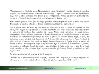Fondacioni i Rinisë Islame — Cyrih www.islamischen.ch e-mail: info@islamischen.ch 179
"Argument për ta është dhe ajo se Ne pasardhësit e tyre (të Ademit) i bartëm në anije të mbushur
përplot. Dhe ngjashëm me të, u krijuam atyre diçka që t'i hipin. E sikur të duam Ne, i përmbytim
ata, e nuk ka efekt as lutja e tyre dhe as që do të shpëtonin. Përveç nga mëshira jonë ndaj tyre,
dhe që të përjetojnë të mirat deri nënjë kohë të caktuar."( S36-A41-44)
Këtu është e qartë se bëhet fjalë për anijet që bartin njerëzit nëpër det, ashtu si dikur anija e barti
Nuhun dhe të tjerët që ishin në të dhe ua bëri të mundur të arrijnë deri në tokë.
Nga të gjitha ajetet kur'anore që janë kushtuar vëzhgimit të deteve, mund të veçohet një fakt
tjetër, sepse tregon një aspekt krejt të veçantë. Kështu tri ajete bëjnë aluzion në disa karakteristika
të lumenjve të mëdhenj kur derdhen në oqean. Njihet mirë fenomeni që haset shpesh:
mospërzierja direkte e ujrave të njelmët të deteve dhe të ujrave të ëmbël të lumenjve të mëdhenj.
Mendohet se Kur'ani tërheq vërejtjen në rastin e grykës së Eufratit dhe të Tigrit, të cilët, me
bashkimin e tyre, krijojnë si të thuash një "det" të gjatë 150 kilometra, Shat el Arab. Në fund të
gjirit, ndikimi i baticave dhe zbaticave krijon fenomenin fatlum të fryrjes së ujit të ëmbël në
brendi të tokës, duke siguruar ujitje të mjaftueshme. Që të kuptohet si duhet teksti i (ajeteve),
duhet ditur se fjala det shpreh kuprtimin e përgjithshëm të fjalës arabe bahr, e cila do të thotë
masë e madhe uji dhe përdoret si për oqean ashtu edhe për lumenj shumë të mëdhenj, si: Nili,
Tigri, Eufrati.
Në vijim po i japim tri ajete që evokojnë fenomenin:
"Ai la të lirë të bashkohen dy dete, ky (njëri) i pijshëm dhe i shijshëm, e ky (tjetri) i njelmët e i
idhët, e mes tyre bëri si të jetë ndonjë pendë, pritë që të mos përzihen." (S25 - A53)
 