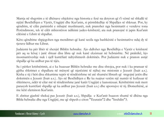 Fondacioni i Rinisë Islame — Cyrih www.islamischen.ch e-mail: info@islamischen.ch 18
Marrja në shqyrtim e të dhënave objektive nga historia e fesë na detyron që t'i vëmë në shkallë të
njëjtë Besëlidhjen e Vjetër, Ungjijtë dhe Kur'anin, si përmbledhje të Shpalljes së shkruar. Por, ky
qëndrim, të cilin parimisht e mbajnë muslimanët, nuk pranohet nga besimtarët e vendeve tona
Perëndimore, tek të cilët mbizotëron ndikimi judeo-krishterë; ata nuk pranojnë ti japin Kur'anit
cilësinë e Librit të shpallur.
Këto qëndrime shpjegohen nga mendimet që kanë secila nga bashkësitë e besimtarëve ndaj dy të
tjerave lidhur me Librat.
Judaizmi ka për libër të shenjtë Biblën hebraike. Ajo dallohet nga Besëlidhja e Vjetër e krishterë
për aq sa kësaj i janë shtuar disa libra që nuk kanë ekzistuar në hebraishte. Në praktikë, kjo
mosmarrëveshje nuk i sjell kurrëfarë ndryshimesh doktrinës. Por Judaizmi nuk e pranon asnjë
shpallje që ka ardhur pas të tijës.
Sa i përket krishtërimit, ai e ka huazuar Biblën hebraike me disa shtojca, por nuk i ka pranuar të
gjitha shkrimet e shpallura në mënyrë që njerëzimi të njihej me misionin e Jezusit (Isait a.s.).
Kisha e tij i bëri disa shkurtime tepër të rëndësishme në atë shumësi librash që tregojnë jetën dhe
doktrinën e Jezusit (Isait a.s.). Ajo në Besëlidhjen e Re ka ruajtur vetëm një numër të kufizuar të
shkrimeve, ndër të cilat më të rëndësishme janë katër Ungjijtë e kanonizuar. Krishtërimi nuk merr
parasysh kurrëfarë shpallje që ka ardhur pas Jezusit (Isait a.s.) dhe apostujve të tij. Domethënë, ai
me këtë eleminon Kur'anin.
E zbritur gjashtë shekuj pas Jezusit (Isait a.s.), Shpallja e Kur'anit huazon shumë të dhëna nga
Bibla hebraike dhe nga Ungjijtë, me që shpesh e citon "Teuratin"2 dhe "Inxhilin"3.
 