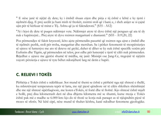 Fondacioni i Rinisë Islame — Cyrih www.islamischen.ch e-mail: info@islamischen.ch 180
" E nëse janë të njëjtë dy dete; ky i ëmbël shuan etjen dhe pirja e tij është e lehtë e ky tjetri i
njelmëti djeg. E prej secilit ju hani mish të freskët, nxirrni stoli që i bani; e, i sheh anijet se si çajnë
ujin për të kërkuar të mirat e Tij. Ashtu që ju të falenderoni." (S35 - A12)
"Ai i lejoi dy dete të puqen ndërmjet vete. Ndërmjet atyre të dyve është një pengues që ata të dy
nuk e kapërcejnë... Prej atyre të dyve nxirren margaritarë e diamantë." (S55 - A19,20, 22)
Pos përmendjes të faktit kryesorë, këto ajete përmendin pasuritë që nxirren nga ujrat e ëmbël dhe
të njelmët: peshk, stoli për rroba, margaritar dhe merxhan. Sa i përket fenomenit të mospërzierjes
së ujrave të lumenjve me ato të deteve në grykë, duhet të dihet se ky nuk është specifik vetëm për
Eufratin dhe Tigrin, që përmenden në tekst, por edhe për lumenjtë e tjerë të cilët nuk përmenden.
Rrjedhat e ujrave me gjerësi shumë të mëdha, siç janë: Misisipi ose Jang-Ce, tregojnë të njëjtën
veçori: përzierja e ujrave të tyre bëhet ndonjëherë larg në detin e hapët.
C. RELIEVI I TOKËS
Përbërja e Tokës është e ndërlikuar. Sot mund të themi se është e përbërë nga një shtresë e thellë,
ku mbretërojnë temperatura tepër të larta, me një pjesë qëndrore në të cilën shkrihen shëmbinjtë
dhe me një shtresë sipërfaqësore, me koren eTokës, të fortë dhe të ftohtë. Kjo shtresë është mjaft
e hollë, prej disa kilometrash deri në disa dhjetra kilometra më se shumti, kurse rrezja e Tokës
është pak më e madhe se 6.000 km: kjo do të thotë se korja nuk paraqet as të njëqindtën pjesë të
rrezes së sferës. Në këtë cipë, nëse mund të thuhet kështu, kanë ndodhur fenomene gjeologjike.
 