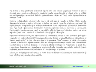 Fondacioni i Rinisë Islame — Cyrih www.islamischen.ch e-mail: info@islamischen.ch 181
Në thelbin e tyre qëndrojnë shtresimet nga të cilat janë krijuar vargmalet; formimi i tyre në
gjeologji quhet orogjeneza. Procesi ka rëndësi të madhe sepse dukurisë së relievit që do ta përbëjë
një mal i përgjigjet, në thellësi, thelësira proporcionale e kores së Tokës e cila siguron bazën në
shtresën e ulët.
Historia e shpërndarjes së deteve dhe tokave në sipërfaqe të rruzullit të Tokës është e re dhe
akoma është shumë e paplotë edhe për periudhat më pak të vjetra dhe të njohura më mirë. Me
siguri paraqitja e oqeaneve që e përbëjnë hidrosferën është e vjetër dhe përafërsisht 500 milion
vjet. Nga fundi i paleozoikut kontinentet formonin një masë unike e më vonë u shpërndanë.
Herën tjetër, kontinentet ose pjesët e tyre dolën mbi sipërfaqe me krijimin e maleve në zonat
oqeanike (p.sh. rasti i kontinetit verioatlantik dhe një pjesë e Evropës).
Sipas ideve bashkëkohore, me tërë historinë e formimit të tokave të larta dominon paraqitja e
vargmaleve. I tërë evolucioni i Tokës, nga paleozoiku deri në kvartar, klasifikohet në funksion të
"fazave arogjenetike" të cilat, edhe vetë, janë të grupuara në "cikle" me emra të njëjtë, çdo formim
i relievit të maleve ka reperkusionet e veta në barazpeshën ndërmjet deteve dhe kontinenteve.
Kjo ka bërë që të zhduken disa pjesë të tokave të dala në sipërfaqe, për t'u paraqitur të tjerat, duke
e ndryshuar shpërndarjen e sipërfaqeve kontinentale dhe oqeanike, para qindra milionë vjetësh,
kështu që pjesa kontinentale sot zë vetëm 3/10 e sipërfaqes së planetit.
Kështu, në mënyrë jo të saktë dhe jo të plotë, mund të bëhen konkludime për transformimet që
kanë ndodhur para qindra milion vjetësh.
 