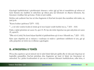 Fondacioni i Rinisë Islame — Cyrih www.islamischen.ch e-mail: info@islamischen.ch 183
Gjeologët bashkëkohorë i përshkruajnë shtresat e tokës (gjë që bën të mundshëm që relievet të
kenë themel) me madhësi të ndryshme që shkon prej një kilometër në dhjetra kilometra. Ky
fenomen i rrudhjes bën që korja e Tokës të jetë stabile.
Kështu nuk çuditemi fare kur në disa fragmente të Kur'anit lexojmë disa mendime mbi malet, siç
janë p.sh:
"Kurse kodrat i përforcoi."(S79 - A32)
" ...e në tokë vendosi kodra të rënda që të mos luajnë vendit bashkë me ju..." (S31 - A10)
Fjalia e njëjtë përsëritet në suren 16, ajeti 15. Po kjo ide është shprehur me pak ndryshim në suren
21, ajetin31:
"Dhe në të (tokë) Ne kemi krijuar bjeshkë të paluhatëshme që të mos i lëkundë ata..." (S21 - A31)
Këto ajete shprehin atë se mënyra e vendosjes së maleve i përshtatet stabilitetit të tyre, gjë që
edhe përputhet në tërësi me të dhënat e gjeologjisë.
D. ATMOSFERA E TOKËS
Pëveç disa aspekteve që në mënyrë më të saktë bëjnë fjalë për qiellin dhe të cilat janë shqyrtuar në
kapitullin paraardhës, Kur'ani përmban disa fragmente që kanë të bëjnë me fenomenet në
atmosferë. Sa i përket konfrontimit të tyre me të arriturat shkencës bashkëkohore, edhe këtu, si
 