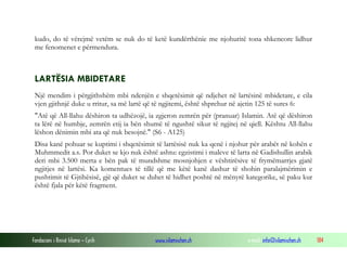 Fondacioni i Rinisë Islame — Cyrih www.islamischen.ch e-mail: info@islamischen.ch 184
kudo, do të vërejmë vetëm se nuk do të ketë kundërthënie me njohuritë tona shkencore lidhur
me fenomenet e përmendura.
LARTËSIA MBIDETARE
Një mendim i përgjithshëm mbi ndenjën e shqetësimit që ndjehet në lartësinë mbidetare, e cila
vjen gjithnjë duke u rritur, sa më lartë që të ngjitemi, është shprehur në ajetin 125 të sures 6:
"Atë që All-llahu dëshiron ta udhëzojë, ia zgjeron zemrën për (pranuar) Islamin. Atë që dëshiron
ta lërë në humbje, zemrën etij ia bën shumë të ngushtë sikur të ngjitej në qiell. Kështu All-llahu
lëshon dënimin mbi ata që nuk besojnë." (S6 - A125)
Disa kanë pohuar se kuptimi i shqetësimit të lartësisë nuk ka qenë i njohur për arabët në kohën e
Muhmmedit a.s. Por duket se kjo nuk është ashtu: egzistimi i maleve të larta në Gadishullin arabik
deri mbi 3.500 merta e bën pak të mundshme mosnjohjen e vështirësive të frymëmarrjes gjatë
ngjitjes në lartësi. Ka komentues të tillë që me këtë kanë dashur të shohin paralajmërimin e
pushtimit të Gjtihësisë, gjë që duket se duhet të hidhet poshtë në mënyrë kategorike, së paku kur
është fjala për këtë fragment.
 