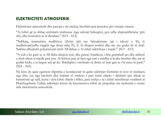 Fondacioni i Rinisë Islame — Cyrih www.islamischen.ch e-mail: info@islamischen.ch 185
ELEKTRICITETI ATMOSFERIK
Elektriciteti atmosferik dhe pasojat e tij: rrufeja, breshëri janë pretekse për vërejtje vijuese:
"Ai është që ju shfaq vetëtimën trishtuese (nga ndonjë fatkeqësi), por edhe shpresëdhënëse (për
shi), dhe formulon re të dendura." (S13 - A12)
"Ndëkaq, mumurima madhëron (Zotin një) me falenderimin (që i takon) e Tij, (e
madhërojnë)edhe ëngjëjt nga droja ndaj Tij. E Ai dërgon rrufetë dhe me ato godet kë të dojë.
Ndërsa idhujtarët polemizojnë rreth All-llahut, e Ai është ndërshues i rreptë." (S13 - A13)
"A nuk e ke parë se si All-llahu drejton retë, dhe pastaj i bashkon, i bën grumbull ato dhe atëherë
e sheh shiun si rrjedh prej tyre. Ai lëshon prej së larti nga retë e mëdha si kodra breshër dhe me të
goditë këdo, e ia largon atij që do. Shkëlqimi i vetëtimës së dritës së resë gati se s'të merr të parit."
(S24 - A43)
Në këto dy ajete egziston shprehja e korelacionit të qartë ndërmjet formimit të reve të rënduara
nga shiu ose nga breshëri dhe krijimit të rrufesë: i pari është objekt i dëshirës për shkak të
bamirësisë që sjell, kurse i dyti është objekt i frikës, pasi reshja e tij i është nënshtruar vendimit të
Plotëfuqishmit. Lidhja ndërmjet këtyre dy fenomeneve është në përputhje me njohuritë e sotme
mbi elekricitetin atmosferik.
 