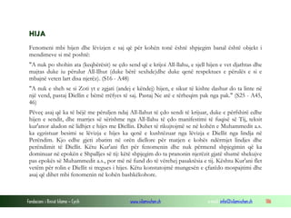 Fondacioni i Rinisë Islame — Cyrih www.islamischen.ch e-mail: info@islamischen.ch 186
HIJA
Fenomeni mbi hijen dhe lëvizjen e saj që për kohën tonë është shpjegim banal është objekt i
mendimeve si më poshtë:
"A nuk po shohin ata (keqbërësit) se çdo send që e krijoi All-llahu, e sjell hijen e vet djathtas dhe
majtas duke iu përulur All-llhut (duke bërë sexhde)dhe duke qenë respektues e përulës e si e
mbajnë veten lart disa njerëz). (S16 - A48)
"A nuk e sheh se si Zoti yt e zgjati (andej e këndej) hijen, e sikur të kishte dashur do ta linte në
një vend, pastaj Diellin e bëmë rrëfyes të saj. Pastaj Ne atë e tërheqim pak nga pak." (S25 - A45,
46)
Pëveç asaj që ka të bëjë me përuljen ndaj All-llahut të çdo sendi të krijuar, duke e përfshirë edhe
hijen e sendit, dhe marrjes së sërishme nga All-llahu të çdo manifestimi të fuqisë së Tij, teksit
kur'anor aludon në lidhjet e hijes me Diellin. Duhet të rikujtojmë se në kohën e Muhammedit a.s.
ka egzistuar besimi se lëvizja e hijes ka qenë e kushtëzuar nga lëvizja e Diellit nga lindja në
Perëndim. Kjo edhe gjeti zbatim në orën diellore për matjen e kohës ndërmjet lindjes dhe
perëndimit të Diellit. Këtu Kur'ani flet për fenomenin dhe nuk përmend shpjegimin që ka
dominuar në epokën e Shpalljes së tij: këtë shpjegim do ta pranonin njerëzit gjatë shumë shekujve
pas epokës së Muhammedit a.s., por më në fund do të vërehej pasaktësia e tij. Kështu Kur'ani flet
vetëm për rolin e Diellit si tregues i hijes. Këtu konstatojmë mungesën e çfarëdo mospajtimi dhe
asaj që dihet mbi fenomenin në kohën bashkëkohore.
 