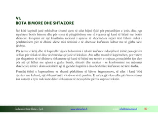 Fondacioni i Rinisë Islame — Cyrih www.islamischen.ch e-mail: info@islamischen.ch 187
VI.
BOTA BIMORE DHE SHTAZORE
Në këtë kapitull janë mbledhur shumë ajete të cilat bëjnë fjalë për prejardhjen e jetës, disa nga
aspektete botës bimore dhe për tema të përgjithshme ose të veçanta që kanë të bëjnë me botën
shtazore. Grupimi në një klasifikim racional i ajeteve të shpërndara nëpër tërë Librin duket i
përshtatshëm për të dhënë idenë mbi tërësinë e të dhënave kur'anore lidhur me të gjitha këto
çështje.
Për temat e këtij dhe të kapitullit vijues hulumtimi i tekstit kur'anor ndonjëherë është posaçërisht
delikat për shkak të disa vështirësive që janë të leksikut. Ato edhe mund të kapërcehen, por vetëm
pas shqyrtimit të të dhënave shkencore që kanë të bëjnë me temën e trajtuar, posaçërisht kjo vlen
për atë që lidhet me qëniet e gjalla: bimët, shtazët dhe njeriun - se konformimi me mësimet
shkencore është i domosdoshëm që të gjendet kuptimi i disa dëshmive kur'anore në këto fusha.
Prandaj është e kuptueshme se shumë përkthime të këtyre fragmenteve, të cilat i kanë bërë
njerëzit me kulturë, një shkencëtarë i vlerëson si të pasakta. E njëjta gjë vlen edhe për komentimet
kur autorët e tyre nuk kanë dituri shkencore të nevojshme për ta kuptuar tekstin.
 