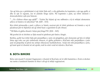 Fondacioni i Rinisë Islame — Cyrih www.islamischen.ch e-mail: info@islamischen.ch 189
Ajo që këtu po e përkthejmë si ujë është fjala mâ', e cila gjithashtu ka kuptimin e ujit nga qielli, si
dhe të ujit të oqeanit, ose të çfarëdo lëngu tjetër. Në kuptimin e parë, uji është element i
domosdoshëm i çdo jete bimore:
" ...Ai e lëshon shiun nga qielli!" - Vetëm Ne bëjmë që me ndihmën e tij të mbijnë elementete
çifteve të bimëve të ndryshme" 68. (S20 - A53)
Kjo është përmendja e parë e çifteve te bimët, nocioni për të është përdorur në formën e saj të
pacaktuar për të shprehur atë që është bazë e egzistimit të çdo shtaze:
"All-llahu të gjitha shtazët i krijoi prej lëngu"69. (S24 - A45)
Më poshtë do të shohim se fjala mund të përdoret për farën e lëngët.
Kështu, qoftë kur është fjala për prejardhjen e jetës në përgjithesi, për elementin që bën të mbijë
bima nga toka ose për embrionin shtazor, të gjitha pohimet e Kur'anit mbi prejardhjen e jetës
janë në përputhje të plotë me arritjet shkencore bashkëkohore. Asnjë mit mbi prejardhjen e jetës,
që kanë qenë të shumtë në atë epokë, nuk ka zënë vend në tekstin e Kur'anit.
B. BOTA BIMORE
Këtu nuk mund t'i citojmë fragmentet e shumtë të Kur'anit, në të cilët bamirësia e Zotit evokohet
me rastin e karakterit bamirës të shiut i cili që të mbijë vegjetacioni.
 