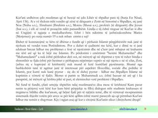 Fondacioni i Rinisë Islame — Cyrih www.islamischen.ch e-mail: info@islamischen.ch 19
Kur'ani urdhëron çdo musliman që të besojë në çdo Libër të shpallur para tij (Surja En Nisaë,
Ajeti 136). Ai e vë theksin mbi vendin që zënë të dërguarit e Zotit në historinë e Shpalljes, siç janë
Noa (Nuhu a.s.), Abrahami (Ibrahimi a.s.), Moisiu (Musai a.s.), profetët (të dërguarit) dhe Jezusi
(Isai a.s.), i cili zë vend të posaçëm ndër paraardhësit. Lindja e tij është treguar në Kur'an si dhe
në Ungjijtë: si ngjarje e mrekullueshme. Libri i bën nderime të jashtëzakonshme Maries
(Merjemes): po surja numër 19 a nuk mban emrin e saj?
Duhet të konstatojmë se këto të dhënat e fundit që i përkasin Islamit përgjithësisht nuk janë të
njohura në vendet tona Perëndimore. Por a duhet të çuditemi me këtë, kur e dimë se si janë
edukuar brezat lidhur me problemet e fesë së njerëzimit dhe në ç'terr janë mbajtur në krahasim
me tërë atë që ka të bëjë me Islamin. Po përdorimi i emërtimit "besimi Muhamedan" dhe
"Muhamedanët" a nuk është përkrahur deri sot, në mënyrë që në shpirtrat e tyre të ruhet bindja e
shtrembër se fjala është për besimet e përhapura nëpërmjet veprës së një njeriu e në të cilat, Zoti,
(ashtu siç e kuptojnë të krishterët) nuk mund të ketë kurrëfarë pjesëmarrje. Shumë nga
bashkohësit tanë të ngritur janë të interesuar për aspektet filozofike, sociale dhe politike të
Islamit, por kurrë nuk kanë pyetur - siç do të duhej pyetur - lidhur me Shpalljen Islame në
kuptimin e vërtetë të fjalës. Merret si parim se Muhammedi a.s. është bazuar në atë që i ka
paraprirë, në mënyrë që kështu pikë së pari, të eleminohet vetë problemi i Shpalljes.
Në fund të fundit, çfarë urrejtje shprehin ndaj muslimanëve disa mese të krishtera! Kam pasur
rastin ta përjetoj vetë këtë kur kam bërë përpjekje ta filloj dialogun mbi studimin krahasues të
tregimeve biblike dhe kur'anore, që bëjnë fjalë për të njëjtën temë, dhe të vërtetojë mospranimin
sistematik thjesht vetëm për arsye se për këtë qëllim është marrë parasysh ajo që përmban Kur'ani
lidhur me temën e shqyrtuar. Kjo i ngjan asaj që kur e citojmë Kur'anin sikur i drejtohemi dreqit!
 