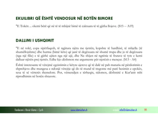 Fondacioni i Rinisë Islame — Cyrih www.islamischen.ch e-mail: info@islamischen.ch 191
EKUILIBRI QË ËSHTË VENDOSUR NË BOTËN BIMORE
"E Tokën ... ekemi bërë që në të të mbijnë bimë të caktuara të të gjitha llojeve. (S15 -- A19)
DALLIMI I USHQIMIT
"E në tokë, copa sipërfaqesh, të ngjitura njëra me tjetrën, kopshte të hardhisë, të mbjella (të
shumëllojshme) dhe hurma (bimë këto) që janë të degëzuara në shumë trupa dhe jo të degëzuara
(nga një filiz) e të gjithë ujiten nga një ujë, dhe Ne shijen në ngrënie të frutave të tyre e kemi
dalluar njërën prej tjetrës. Edhe kjo dëshmon me argumente për njerëzit e mençur. (S13 - A4)
Është interesante të vërejmë egzistimin e këtyre ajeteve që të dalë në pah maturia në përdorimin e
shprehjeve dhe mungesa e ndonjë vërejtje që do të mund të tregonte më parë besimin e epokës,
sesa të së vërtetës themelore. Por, vëmendjen e tërheqin, sidomos, dëshmitë e Kur'anit mbi
riprodhimin në botën shtazore.
 