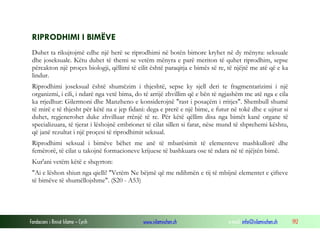 Fondacioni i Rinisë Islame — Cyrih www.islamischen.ch e-mail: info@islamischen.ch 192
RIPRODHIMI I BIMËVE
Duhet ta rikujtojmë edhe një herë se riprodhimi në botën bimore kryhet në dy mënyra: seksuale
dhe joseksuale. Këtu duhet të themi se vetëm mënyra e parë meriton të quhet riprodhim, sepse
përcakton një proçes biologji, qëllimi të cilit është paraqitja e bimës së re, të njëjtë me atë që e ka
lindur.
Riprodhimi joseksual është shumëzim i thjeshtë, sepse ky sjell deri te fragmentarizimi i një
organizmi, i cili, i ndarë nga vetë bima, do të arrijë zhvillim që e bën të ngjashëm me atë nga e cila
ka rrjedhur: Gilermoni dhe Manzheno e konsiderojnë "rast i posaçëm i rritjes". Shembull shumë
të mirë e të thjesht për këtë na e jep fidani: dega e prerë e një bime, e futur në tokë dhe e ujitur si
duhet, regjenerohet duke zhvilluar rrënjë të re. Për këtë qëllim disa nga bimët kanë organe të
specializuara, të tjerat i lëshojnë embrionet të cilat sillen si farat, nëse mund të shprehemi kështu,
që janë rezultat i një proçesi të riprodhimit seksual.
Riprodhimi seksual i bimëve bëhet me anë të mbarësimit të elementeve mashkullorë dhe
femërorë, të cilat u takojnë formacioneve krijuese të bashkuara ose të ndara në të njëjtën bimë.
Kur'ani vetëm këtë e shqyrton:
"Ai e lëshon shiun nga qielli! "Vetëm Ne bëjmë që me ndihmën e tij të mbijnë elementet e çifteve
të bimëve të shumëllojshme". (S20 - A53)
 