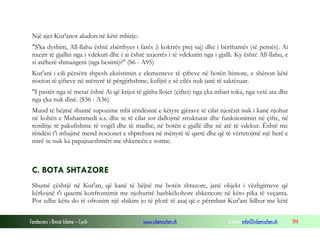 Fondacioni i Rinisë Islame — Cyrih www.islamischen.ch e-mail: info@islamischen.ch 194
Një ajet Kur'anor aludon në këtë mbirje:
"S'ka dyshim, All-llahu është zbërthyes i farës (i kokrrës prej saj) dhe i bërthamës (së pemës). Ai
nxejrr të gjallin nga i vdekuri dhe i ai është nxjerrës i të vdekurin nga i gjalli. Ky është All-llahu, e
si atëherë shmangeni (nga besimi)?" (S6 - A95)
Kur'ani i cili përsërit shpesh ekzistimin e elementeve të çifteve në botën bimore, e shënon këtë
nocion të çifteve në mënyrë të përgjithshme, kufijtë e së cilës nuk janë të saktësuar.
"I pastër nga të metat është Ai që krijoi të gjitha llojet (çiftet) nga çka mban toka, nga vetë ata dhe
nga çka nuk dinë. (S36 - A36)
Mund të bëjmë shumë supozime mbi rëndësinë e këtyre gjërave të cilat njerëzit nuk i kanë njohur
në kohën e Muhammedi a.s. dhe te të cilat sot dallojmë strukturat dhe funksionimin në çifte, në
renditje të pakufishme të vogël dhe të madhe, në botën e gjallë dhe në atë të vdekur. Është me
rëndësi t'i mbajmë mend nocionet e shprehura në mënyrë të qartë dhe që të vërtetojmë një herë e
mirë se nuk ka papajtueshmëri me shkencën e sotme.
C. BOTA SHTAZORE
Shumë çështjë në Kur'an, që kanë të bëjnë me botën shtazore, janë objekt i vëzhgimeve që
kërkojnë t'i qasemi konfrontimit me njohuritë bashkëkohore shkencore në këto pika të veçanta.
Por edhe këtu do të ofronim një shikim jo të plotë të asaj që e përmban Kur'ani lidhur me këtë
 