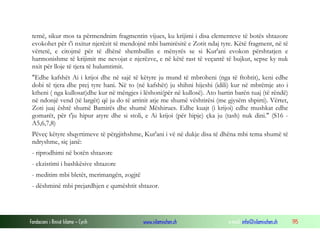 Fondacioni i Rinisë Islame — Cyrih www.islamischen.ch e-mail: info@islamischen.ch 195
temë, sikur mos ta përmendnim fragmentin vijues, ku krijimi i disa elementeve të botës shtazore
evokohet për t'i nxitur njerëzit të mendojnë mbi bamirësitë e Zotit ndaj tyre. Këtë fragment, në të
vërtetë, e citojmë për të dhënë shembullin e mënyrës se si Kur'ani evokon përshtatjen e
harmonishme të krijimit me nevojat e njerëzve, e në këtë rast të veçantë të bujkut, sepse ky nuk
nxit për lloje të tjera të hulumtimit.
"Edhe kafshët Ai i krijoi dhe në sajë të këtyre ju mund të mbroheni (nga të ftohtit), keni edhe
dobi të tjera dhe prej tyre hani. Në to (në kafshët) ju shihni hijeshi (idili) kur në mbrëmje ato i
ktheni ( nga kullosat)dhe kur në mëngjes i lëshoni(për në kullosë). Ato bartin barën tuaj (të rëndë)
në ndonjë vend (të largët) që ju do të arrinit atje me shumë vështirësi (me gjysëm shpirti). Vërtet,
Zoti juaj është shumë Bamirës dhe shumë Mëshirues. Edhe kuajt (i krijoi) edhe mushkat edhe
gomarët, për t'ju hipur atyre dhe si stoli, e Ai krijoi (për hipje) çka ju (tash) nuk dini." (S16 -
A5,6,7,8)
Pëveç këtyre shqyrtimeve të përgjithshme, Kur'ani i vë në dukje disa të dhëna mbi tema shumë të
ndryshme, siç janë:
- riprodhimi në botën shtazore
- ekzistimi i bashkësive shtazore
- meditim mbi bletët, merimangën, zogjtë
- dëshminë mbi prejardhjen e qumështit shtazor.
 