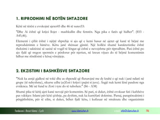 Fondacioni i Rinisë Islame — Cyrih www.islamischen.ch e-mail: info@islamischen.ch 196
1. RIPRODHIMI NË BOTËN SHTAZORE
Këtë në tërësi e evokojnë ajetet45 dhe 46 të sures53:
"Dhe Ai është që krijoi llojet - mashkullin dhe femrën. Nga pika e farës që hidhet". (S53 -
A45,46).
Elementi i çiftit është i njëjtë shprehje si ajo që e kemi hasur në ajetet që kanë të bëjnë me
reproduktimin e bimëve. Këtu janë shënuar gjinitë. Një hollësi shumë karakteristike është
theksimi i saktësisë së sasisë së vogël të lëngut që është e nevojshme për riprodhim. Pasi është po
ajo fjalë që tregon spermën e përdorur për njeriun, në kreun vijues do të bëjmë komentimin
lidhur me rëndësinë e kësaj vërejtjeje.
2. EKZISTIMI I BASHKËISVE SHTAZORE
"Nuk ka asnjë gjallesë në tokë dhe as shpendë që fluturojnë me dy krahë e që nuk i janë ndarë në
grupe (të ndryshme), sikurse edhe ju(Zoti i krijoi i pajisi si juve). Asgjë nuk kemi lënë pasdore nga
evidenca. Më në fund te Zoti i tyre do të tubohen." (S6 - A38)
Shumë pika të këtij ajeti kanë nevojë për komentim. Së pari, si duket, është evokuar fati i kafshëve
pas vdekjes: Islami për këtë çështje, pa dyshim, nuk ka kurrëfarë doktrine. Pastaj, parapërcaktimi i
përgjithshëm, për të cilin, si duket, bëhet fjalë këtu, i kufizuar në struktura dhe organizimin
 