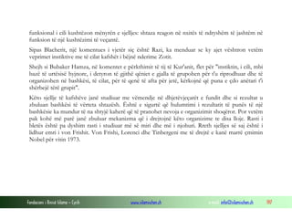 Fondacioni i Rinisë Islame — Cyrih www.islamischen.ch e-mail: info@islamischen.ch 197
funksional i cili kushtëzon mënyrën e sjelljes: shtaza reagon në nxitës të ndryshëm të jashtëm në
funksion të një kushtëzimi të veçantë.
Sipas Blacherit, një komentues i vjetër siç është Razi, ka menduar se ky ajet vështron vetëm
veprimet instiktive me të cilat kafshët i bëjnë nderime Zotit.
Shejh si Bubaker Hamza, në komentet e përkthimit të tij të Kur'anit, flet për "instiktin, i cili, mbi
bazë të urtësisë hyjnore, i detyron të gjithë qëniet e gjalla të grupohen për t'u riprodhuar dhe të
organizohen në bashkësi, të cilat, për të qenë të afta për jetë, kërkojnë që puna e çdo anëtari t'i
shërbejë tërë grupit".
Këto sjellje të kafshëve janë studiuar me vëmendje në dhjetëvjeçarët e fundit dhe si rezultat u
zbuluan bashkësi të vërteta shtazësh. Është e sigurtë që hulumtimi i rezultatit të punës të një
bashkësie ka mundur të na shtyjë kaherë që të pranohet nevoja e organizimit shoqëror. Por vetëm
pak kohë më parë janë zbuluar mekanizma që i drejtojnë këto organizime te disa lloje. Rasti i
bletës është pa dyshim rasti i studiuar më së miri dhe më i njohuri. Rreth sjelljes së saj është i
lidhur emri i von Frishit. Von Frishi, Lorenci dhe Tinbergeni me të drejtë e kanë marrë çmimin
Nobel për vitin 1973.
 