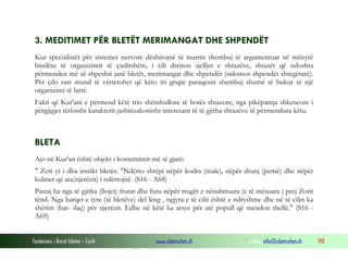 Fondacioni i Rinisë Islame — Cyrih www.islamischen.ch e-mail: info@islamischen.ch 198
3. MEDITIMET PËR BLETËT MERIMANGAT DHE SHPENDËT
Kur specialistët për sistemet nervore dëshirojnë të marrin shembuj të argumentuar në mënyrë
bindëse të organizimit të çuditshëm, i cili drejton sjelljet e shtazëve, shtazët që ndoshta
përmenden më së shpeshti janë bletët, merimangat dhe shpendët (sidomos shpendët shtegëtarë).
Për çdo rast mund të vërtetohet që këto tri grupe paraqesin shembuj shumë të bukur të një
organizimi të lartë.
Fakti që Kur'ani e përmend këtë trio shëmbullore të botës shtazore, nga pikëpamja shkencore i
përgjigjet tërësisht karakterit jashtëzakonisht interesant të të gjitha shtazëve të përmendura këtu.
BLETA
Ajo në Kur'an është objekt i komentimit më të gjatë:
" Zoti yt i dha instikt bletës: "Ndërto shtëpi nëpër kodra (male), nëpër drunj (pemë) dhe nëpër
kulmet që ata(njerëzit) i ndërtojnë. (S16 - A68)
Pastaj ha nga të gjitha (llojet) frutat dhe futu nëpër rrugët e nënshtruara (e të mësuara ) prej Zotit
tënd. Nga barqet e tyre (të bletëve) del lëng , ngjyra e të cilit është e ndryshme dhe në të cilin ka
shërim (bar- ilaç) për njerëzit. Edhe në këtë ka arsye për atë popull që mendon thellë." (S16 -
A69)
 