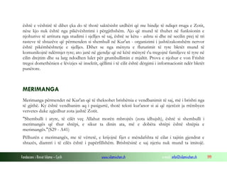 Fondacioni i Rinisë Islame — Cyrih www.islamischen.ch e-mail: info@islamischen.ch 199
është e vështirë të dihet çka do të thotë saktësisht urdhëri që me bindje të ndiqet rruga e Zotit,
nëse kjo nuk është nga pikëvështrimi i përgjithshëm. Ajo që mund të thuhet në funksionin e
njohurive të arritura nga studimi i sjelljes së saj, është se këtu - ashtu si dhe në secilin prej të tri
rasteve të shtazëve që përmenden si shembull në Kur'an - organizimi i jashtëzakonshëm nervor
është pikëmbështetje e sjelljes. Dihet se nga mënyra e fluturimit të tyre bletët mund të
komunikojnë ndërmjet tyre; ato janë në gjendje që në këtë mënyrë t'u tregojnë familjeve të tyre në
cilin drejtim dhe sa larg ndodhen lulet për grumbullimin e mjaltit. Prova e njohur e von Frishit
tregoi domethënien e lëvizjes së insektit, qëllimi i të cilit është dërgimi i informacionit ndër bletët
punëtore.
MERIMANGA
Merimanga përmendet në Kur'an që të theksohet brishëtsia e vendbanimit të saj, më i brishti nga
të gjithë. Ky është vendbanim aq i pasigurtë, thotë teksti kur'anor si ai që njerëzit ja rrëmbyen
vetvetes duke zgjedhur zota jashtë Zotit.
"Shembulli i atyre, të cilët veç Allahut morën mbrojtës (zota idhujsh), është si shembulli i
merimangës që thur shtëpi, e sikur ta dinin ata, më e dobëta shtëpi është shtëpia e
merimangës."(S29 - A41)
Pëlhurën e merimangës, me të vërtetë, e krijojnë fijet e mëndafshta të cilat i tajitin gjendrat e
shtazës, diamtri i të cilës është i papërfillshëm. Brishtësinë e saj njeriu nuk mund ta imitojë.
 
