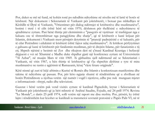 Fondacioni i Rinisë Islame — Cyrih www.islamischen.ch e-mail: info@islamischen.ch 20
Por, duket se më në fund, në kohën tonë po ndodhin ndryshime në nivelin më të lartë të botës së
krishterë. Një dokument i Sekretariatit të Vatikanit për jokrishterët, i botuar pas mbledhjes të
Këshillit të Dytë të Vatikanit, "Orientimet për dialog ndërmjet të krishterëve dhe muslimanëve",
botimi i tretë i të cilit është bërë në vitin 1970, dëshmon për thellësinë e ndryshimeve të
qëndrimeve zyrtare. Pasi bënë thirrje për eleminimin e "pasqyrës së vjetëruar të trashëguar nga e
kaluara ose të shtrembëruar nga paragjykime dhe sharje", që të krishterët e kanë krijuar për
Islamin, dokumenti i Vatikanit merr përsipër detyrimin të "pranojë padrejtësitë e së kaluarës, për
të cilat Perëndimi i edukimit të krishterë është fajtor ndaj muslimanëve". Ai kritikon përfytyrimet
e gabuara që kanë të krishterët për fatalizmin musliman, për të drejtën Islame, për fanatizmin e tij
etj. Shpreh njësinë e besimit në Zot dhe rikujton deri në ç'masë Kardinal Koenigu i befasojë
dëgjuesit e vet në Xhaminë e Madhe duke shpallur gjatë një konference zyrtare në Universitetin
"Al Azhar", në muajin Mars të vitit 1969. Ai gjithashtu sjell ndërmend atë se Sekretiariati i
Vatikanit, në vitin 1967, u bën thirrje të krishterëve që t'ju shprehin dëshirat e tyre të mira
muslimanëve ne rastin e agjërimit të Ramazanit, kësaj "vlere fetare origjinale".
Këtë nismë që zuri të bëjë afrimin e Kurisë së Romës dhe Islamit e konkretizuan manifestime dhe
takime të ndryshme që pasuan. Por, për këto ngjarje shumë të rëndësishme që u zhvilluan në
botën Perëndimore u njoftua vetëm një numër i vogël i njerëzve, edhe pse nuk munguan mjetet
e informacionit : shtypi, radio dhe televizioni.
Gazetat i bënë vetëm pak vend vizitës zyrtare të kardinal Pignedolit, krytar i Sekretariatit të
Vatikanit për jokrishterët që ja bëri mbretit të Arabisë Saudite, Fejsalit, më 24 prill 1974. Revista
"Le Monde", e datës 25 prill 1974, solli vetëm një raport me disa rreshta. Por, përsëri, ky është
lajm i rëndësishëm kur lexohet se kardinali ia transmetoi sovranit porosinë e Papës Palit VI, në të
 