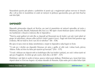 Fondacioni i Rinisë Islame — Cyrih www.islamischen.ch e-mail: info@islamischen.ch 200
Natyralistët pyesin për planin e çuditshëm të punës që e rregjistrojnë qelizat nervore të shtazës
dhe i cili ja bën të mundshme të endë në mënyrë të përkryer gjeometrike; por, për këtë Kur'an
nuk bën fjalë.
SHPENDËT
Shpendët përmenden shpesh në Kur'an, ato janë të pranishëm në mënyrë episodike në jetën e
Ibrahimit, Jusufit, Daudit, Sulejmanit dhe Isai a.s.t. Më sipër e kemi theksuar ajetin i cili ka të bëjë
me bashkësitë e shtazëve tokësore dhe të shpendëve:
"Nuk ka asnjë gjallesë në tokë dhe as shpendë që fluturojnë me dy krahë e që nuk i janë ndarë në
grupe (të ndryshme), sikurse edhe ju(Zoti i krijoi i pajisi si juve). Asgjë nuk kemi lënë pasdore nga
evidenca. Më në fund te Zoti i tyre do të tubohen." (S6 - A38)
Dy ajete të tjera vënë në dukje nënshtrimin e rreptë të shpendëve ndaj fuqisë së Zotit.
"A nuk po i shohin ata shpendët fluturues në ajrin e qiellit, të cilët nuk i mban kush, përveç
Allahut. Edhe në këto ka fakte për njerëzit që besojnë." (S16 - A79)
"A nuk i shikuan ata shpezët mbi ta krahëhapur dhe kur krahët i palojnë, ato nuk i mban tjetër në
ajër pos Fuqiplotit. Ai është që çdo send e sheh dhe e di.'(S67 - A19)
Përkthimi i një fjalë të secilit të këtyre ajeteve është punë delikate. Përkthimi që e kemi bërë këtu
shpreh idenë se Zoti me fuqinë e tij mban shendët në fluturim. Fjala arabe për të cilën bëhet fjalë
 