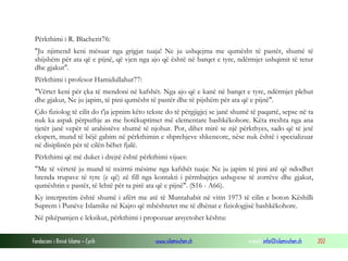 Fondacioni i Rinisë Islame — Cyrih www.islamischen.ch e-mail: info@islamischen.ch 202
Përkthimi i R. Blacherit76:
"Ju njimend keni mësuar nga grigjat tuaja! Ne ju ushqejma me qumësht të pastër, shumë të
shijshëm për ata që e pijnë, që vjen nga ajo që është në barqet e tyre, ndërmjet ushqimit të tetur
dhe gjakut".
Përkthimi i profesor Hamidullahut77:
"Vërtet keni për çka të mendoni në kafshët. Nga ajo që e kanë në barqet e tyre, ndërmjet plehut
dhe gjakut, Ne ju japim, të pini qumësht të pastër dhe të pijshëm për ata që e pijnë".
Çdo fiziolog të cilit do t'ja jepnim këto tekste do të përgjigjej se janë shumë të paqartë, sepse në ta
nuk ka aspak përputhje as me botëkuptimet më elementare bashkëkohore. Këta rreshta nga ana
tjetër janë vepër të arabistëve shumë të njohur. Por, dihet mirë se një përkthyes, sado që të jetë
ekspert, mund të bëjë gabim në përkthimin e shprehjeve shkencore, nëse nuk është i specializuar
në disiplinën për të cilën bëhet fjalë.
Përkthimi që më duket i drejtë është përkthimi vijues:
"Me të vërtetë ju mund të nxirrni mësime nga kafshët tuaja: Ne ju japim të pini atë që ndodhet
brenda trupave të tyre (e që) zë fill nga kontakti i përmbajtjes ushqyese të zorrëve dhe gjakut,
qumështin e pastër, të lehtë për ta pirë ata që e pijnë". (S16 - A66).
Ky interpretim është shumë i afërt me atë të Muntahabit në vitin 1973 të cilin e boton Këshilli
Suprem i Punëve Islamike në Kajro që mbështetet me të dhënat e fiziologjisë bashkëkohore.
Në pikëpamjen e leksikut, përkthimi i propozuar arsyetohet kështu:
 